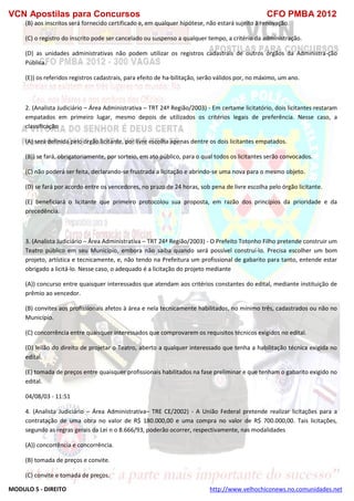 VCN Apostilas para Concursos CFO PMBA 2012
MODULO 5 - DIREITO http://www.velhochiconews.no.comunidades.net
(B) aos inscritos será fornecido certificado e, em qualquer hipótese, não estará sujeito à renovação.
(C) o registro do inscrito pode ser cancelado ou suspenso a qualquer tempo, a critério da administração.
(D) as unidades administrativas não podem utilizar os registros cadastrais de outros órgãos da Administra-ção
Pública.
(E)) os referidos registros cadastrais, para efeito de ha-bilitação, serão válidos por, no máximo, um ano.
2. (Analista Judiciário – Área Administrativa – TRT 24ª Região/2003) - Em certame licitatório, dois licitantes restaram
empatados em primeiro lugar, mesmo depois de utilizados os critérios legais de preferência. Nesse caso, a
classificação
(A) será definida pelo órgão licitante, por livre escolha apenas dentre os dois licitantes empatados.
(B)) se fará, obrigatoriamente, por sorteio, em ato público, para o qual todos os licitantes serão convocados.
(C) não poderá ser feita, declarando-se frustrada a licitação e abrindo-se uma nova para o mesmo objeto.
(D) se fará por acordo entre os vencedores, no prazo de 24 horas, sob pena de livre escolha pelo órgão licitante.
(E) beneficiará o licitante que primeiro protocolou sua proposta, em razão dos princípios da prioridade e da
precedência.
3. (Analista Judiciário – Área Administrativa – TRT 24ª Região/2003) - O Prefeito Totonho Filho pretende construir um
Teatro público em seu Município, embora não saiba quando será possível construí-lo. Precisa escolher um bom
projeto, artística e tecnicamente, e, não tendo na Prefeitura um profissional de gabarito para tanto, entende estar
obrigado a licitá-lo. Nesse caso, o adequado é a licitação do projeto mediante
(A)) concurso entre quaisquer interessados que atendam aos critérios constantes do edital, mediante instituição de
prêmio ao vencedor.
(B) convites aos profissionais afetos à área e nela tecnicamente habilitados, no mínimo três, cadastrados ou não no
Município.
(C) concorrência entre quaisquer interessados que comprovarem os requisitos técnicos exigidos no edital.
(D) leilão do direito de projetar o Teatro, aberto a qualquer interessado que tenha a habilitação técnica exigida no
edital.
(E) tomada de preços entre quaisquer profissionais habilitados na fase preliminar e que tenham o gabarito exigido no
edital.
04/08/03 - 11:51
4. (Analista Judiciário – Área Administrativa– TRE CE/2002) - A União Federal pretende realizar licitações para a
contratação de uma obra no valor de R$ 180.000,00 e uma compra no valor de R$ 700.000,00. Tais licitações,
segundo as regras gerais da Lei n o 8.666/93, poderão ocorrer, respectivamente, nas modalidades
(A)) concorrência e concorrência.
(B) tomada de preços e convite.
(C) convite e tomada de preços.
 