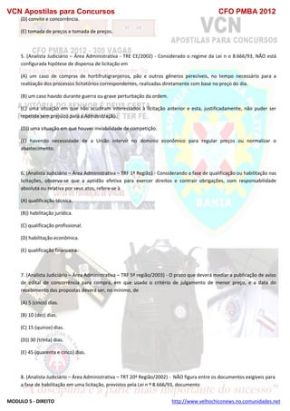VCN Apostilas para Concursos CFO PMBA 2012
MODULO 5 - DIREITO http://www.velhochiconews.no.comunidades.net
(D) convite e concorrência.
(E) tomada de preços e tomada de preços.
5. (Analista Judiciário – Área Administrativa - TRE CE/2002) - Considerado o regime da Lei n o 8.666/93, NÃO está
configurada hipótese de dispensa de licitação em
(A) um caso de compras de hortifrutigranjeiros, pão e outros gêneros perecíveis, no tempo necessário para a
realização dos processos licitatórios correspondentes, realizadas diretamente com base no preço do dia.
(B) um caso havido durante guerra ou grave perturbação da ordem.
(C) uma situação em que não acudiram interessados à licitação anterior e esta, justificadamente, não puder ser
repetida sem prejuízo para a Administração.
(D)) uma situação em que houver inviabilidade de competição.
(E) havendo necessidade de a União intervir no domínio econômico para regular preços ou normalizar o
abastecimento.
6. (Analista Judiciário – Área Administrativa – TRF 1ª Região) - Considerando a fase de qualificação ou habilitação nas
licitações, observa-se que a aptidão efetiva para exercer direitos e contrair obrigações, com responsabilidade
absoluta ou relativa por seus atos, refere-se à
(A) qualificação técnica.
(B)) habilitação jurídica.
(C) qualificação profissional.
(D) habilitação econômica.
(E) qualificação financeira.
7. (Analista Judiciário – Área Administrativa – TRF 5ª região/2003) - O prazo que deverá mediar a publicação de aviso
de edital de concorrência para compra, em que usado o critério de julgamento de menor preço, e a data do
recebimento das propostas deverá ser, no mínimo, de
(A) 5 (cinco) dias.
(B) 10 (dez) dias.
(C) 15 (quinze) dias.
(D)) 30 (trinta) dias.
(E) 45 (quarenta e cinco) dias.
8. (Analista Judiciário – Área Administrativa – TRT 20ª Região/2002) - NÃO figura entre os documentos exigíveis para
a fase de habilitação em uma licitação, previstos pela Lei n º 8.666/93, documento
 
