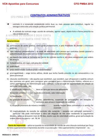 VCN Apostilas para Concursos CFO PMBA 2012
MODULO 5 - DIREITO http://www.velhochiconews.no.comunidades.net
CONTRATOS ADMINISTRATIVOS
 contrato é a convenção estabelecida entre duas ou mais pessoas para constituir, regular ou
extinguir entre elas uma relação jurídica patrimonial.
 A validade do contrato exige: acordo de vontades, agente capaz, objeto lícito e forma prescrita ou
não proibida em lei.
Características:
a) participação do poder público, como parte predominante, e pela finalidade de atender a interesses
públicos.
b) tem natureza personalíssima – só pode ser executado pela pessoa que contratou (sendo possível a
subcontratação de acordo com os limites estabelecidos pela Administração).
c) na maioria das vezes se formaliza por termo de contrato escrito e, em casos excepcionais, por ordens
de serviços
d) licitação prévia, em regra, sob pena de nulidade
e) publicidade
f) prazo determinado (vedado prazo indeterminado)
g) prorrogabilidade – exige termo aditivo, desde que tenha havido previsão no ato convocatório e no
plano plurianual
h) cláusulas exorbitantes – são aquelas que exorbitam, que excedem, que ultrapassam o padrão comum
dos contratos em geral, para consignar uma vantagem para a Administração Pública, referem-se a
certas prerrogativas da Administração que a colocam numa situação de superioridade em relação ao
particular contratado, são:
I) modificação unilateral – deve ser feita por termo de aditamento
II) rescisão unilateral - sem culpa do contratado, cabe indenização
III) fiscalização
IV) aplicação de sanções – multas, advertências, suspensão de participações em licitações e
contratos, para atraso e inexecução do contrato.
V) ocupação provisória de móveis e imóveis – quando houver faltas contratuais e o serviço for
essencial
VI) inaplicabilidade da exceção de contrato não cumprido – exceptio non adimpleti contractus –
particular não pode interromper a obra sob alegação de não estar recebendo os pagamentos
devidos., salvo se atrasarem mais de 90 dias, exceto caso de calamidade pública, grave perturbação da
ordem interna ou guerra – art. 78, XV
- Teoria da Imprevisão – aplica-se quando há necessidade de revisão de uma cláusula contratual por força
de fatos supervenientes e imprevistos durante a sua execução – fato superveniente e imprevisível - ex.:
 