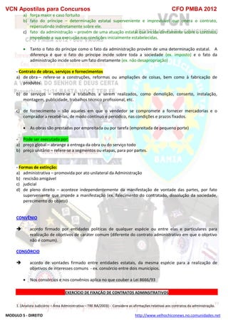 VCN Apostilas para Concursos CFO PMBA 2012
MODULO 5 - DIREITO http://www.velhochiconews.no.comunidades.net
a) força maior e caso fortuito
b) fato do príncipe – determinação estatal superveniente e imprevisível que onera o contrato,
repercutindo indiretamente sobre ele.
c) fato da administração – provém de uma atuação estatal que incide diretamente sobre o contrato,
impedindo a sua execução nas condições inicialmente estabelecidas.
 Tanto o fato do príncipe como o fato da administração provém de uma determinação estatal. A
diferença é que o fato do príncipe incide sobre toda a sociedade (ex. imposto) e o fato da
administração incide sobre um fato diretamente (ex. não desapropriação)
- Contrato de obras, serviços e fornecimentos
a) de obra – refere-se a construções, reformas ou ampliações de coisas, bem como à fabricação de
produtos
b) de serviços – refere-se a trabalhos a serem realizados, como demolição, conserto, instalação,
montagem, publicidade, trabalhos técnico profissional, etc.
c) de fornecimento – são aqueles em que o vendedor se compromete a fornecer mercadorias e o
comprador a recebê-las, de modo contínuo e periódico, nas condições e prazos fixados.
 As obras são prestadas por empreitada ou por tarefa (empreitada de pequeno porte)
- Pode ser executada por:
a) preço global – abrange a entrega da obra ou do serviço todo
b) preço unitário – refere-se a segmentos ou etapas, para por partes.
- Formas de extinção:
a) administrativa – promovida por ato unilateral da Administração
b) rescisão amigável
c) judicial
d) de pleno direito – acontece independentemente da manifestação de vontade das partes, por fato
superveniente que impede a manifestação (ex. falecimento do contratado, dissolução da sociedade,
perecimento do objeto)
CONVÊNIO
 acordo firmado por entidades políticas de qualquer espécie ou entre elas e particulares para
realização de objetivos de caráter comum (diferente do contrato administrativo em que o objetivo
não é comum).
CONSÓRCIO
 acordo de vontades firmado entre entidades estatais, da mesma espécie para a realização de
objetivos de interesses comuns - ex. consórcio entre dois municípios.
 Nos consórcios e nos convênios aplica no que couber a Lei 8666/93
EXERCÍCIO DE FIXAÇÃO DE CONTRATOS ADMINSITRATIVOS
1. (Analista Judiciário – Área Administrativa – TRE BA/2003) - Considere as afirmações relativas aos contratos da administração.
 