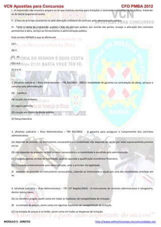 VCN Apostilas para Concursos CFO PMBA 2012
MODULO 5 - DIREITO http://www.velhochiconews.no.comunidades.net
I . A imprevisão não encontra amparo na lei que instituiu normas para licitações e contratos na administração pública, tratando-
se de teoria largamente aceita.
II . O fato do príncipe caracteriza-se pela alteração unilateral do contrato pela administração pública.
III . Tanto a teoria da imprevisão quanto o fato do príncipe podem, por acordo das partes, ensejar a alteração dos contratos
pertinentes a obra, serviço ou fornecimento à administração pública.
Está correto APENAS o que se afirma em
(A) I .
(B) II .
(C))) III .
(D) I e II .
(E) II e III .
2. (Analista Judiciário – Área Administrativa – TRE BA/2003) - NÃO é modalidade de garantia na contratação de obras, serviços e
compras pela administração:
(A))) hipoteca.
(B) caução em dinheiro.
(C) seguro-garantia.
(D) caução em títulos da dívida pública.
(E) fiança bancária.
3. (Analista Judiciário – Área Administrativa – TRE BA/2003) - A garantia para assegurar o cumprimento dos contratos
administrativos
(A) depende de previsão no instrumento convocatório e a modalidade não depende de opção por estar expressamente prevista
em lei.
(B) não depende de previsão no instrumento convocatório e a modalidade é escolhida pela administração.
(C) é exigida apenas na fase da habilitação, quando apurada a qualificação econômico-financeira.
(D) é imposta unilateralmente pela administração, ante o princípio da legalidade.
(E)) depende de previsão no instrumento convocatório, cabendo ao interessado a opção por uma das modalidades previstas em
lei.
4. (Analista Judiciário – Área Administrativa – TRT 21ª Região/2003) - O instrumento de contrato administrativo é obrigatório,
dentre outros casos,
(A) no convite e pregão, assim como em todas as hipóteses de inexigibilidade de licitação.
(B)) na tomada de preços, assim como em algumas hipóteses de inexigibilidade de licitação.
(C) na tomada de preços e no leilão, assim como em todas as dispensas de licitação.
 