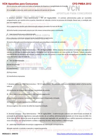 VCN Apostilas para Concursos CFO PMBA 2012
MODULO 5 - DIREITO http://www.velhochiconews.no.comunidades.net
(D) no concurso, assim como em todas as hipóteses de dispensa e inexigibilidade de licitação.
(E) no pregão e concurso, assim como em algumas dis-pensas de licitação.
5. (Analista Judiciário – Área Administrativa – TRT 24ª Região/2003) - O contrato administrativo pode ser rescindido
amigavelmente, por acordo entre as partes, devendo ser reduzido a termo no processo da licitação. Nesse caso, a condição sine
qua non exigida é que
(A) os pagamentos devidos pela Administração estejam atrasados há mais de 90 dias.
(B) tenha havido comprovado prejuízo por três meses consecutivos para o contratado.
(C)) haja conveniência para a Administração.
(D) as cláusulas contratuais estejam tendo insatisfatório cumprimento.
(E) ocorra alteração social da empresa contratada que prejudique a execução do contrato.
6. (Analista Judiciário – Área Administrativa – TRT 24ª Região/2003) - Minha empresa foi vencedora na licitação cujo objeto era
realizar, em 60 dias, o cabeamento lógico e energético para os computadores em novo prédio do Tribunal. Todavia, passados
mais de 90 dias da assinatura do contrato, o prédio ainda não está pronto e o local não me foi entregue para os trabalhos. Nesse
caso, não tenho culpa em razão de
(A)) fato da Administração.
(B) fato do príncipe.
(C) caso fortuito.
(D) força maior.
(E) interferência imprevista.
7. (Analista Judiciário – Área Administrativa – TRF 5ª região/2003) - Os contratos administrativos devem adotar a forma escrita,
salvo se
(A) resultantes de licitação efetuada sob a modalidade de convite.
(B)) destinados a compras de pequeno valor e pronto pagamento.
(C) destinados a compras e serviços de valor para o qual é dispensada a licitação.
(D) houver autorização expressa da autoridade superior.
(E) essa exigência não constar do edital da respectiva licitação.
8. (Analista Judiciário – Área Administrativa – TRF 5ª região/2003) - A Administração contrata com determinada sociedade de
prestação de serviços de engenharia a execução da obra de um edifício, definitivamente recebido em 13 de março de 2002. Em
30 de maio de 2003, dentro do prazo de garantia previsto pela legislação civil, percebe-se que o edifício apresenta rachaduras e
vícios estruturais, que comprometem a solidez e segurança da obra. Nessa hipótese, a Administração
(A)) pode exigir do prestador de serviços o pagamento da indenização correspondente.
(B) pode rescindir o contrato e executar a respectiva garantia.
 