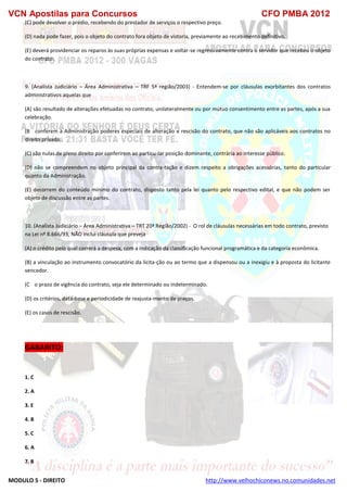 VCN Apostilas para Concursos CFO PMBA 2012
MODULO 5 - DIREITO http://www.velhochiconews.no.comunidades.net
(C) pode devolver o prédio, recebendo do prestador de serviços o respectivo preço.
(D) nada pode fazer, pois o objeto do contrato fora objeto de vistoria, previamente ao recebimento definitivo.
(E) deverá providenciar os reparos às suas próprias expensas e voltar-se regressivamente contra o servidor que recebeu o objeto
do contrato.
9. (Analista Judiciário – Área Administrativa – TRF 5ª região/2003) - Entendem-se por cláusulas exorbitantes dos contratos
administrativos aquelas que
(A) são resultado de alterações efetuadas no contrato, unilateralmente ou por mútuo consentimento entre as partes, após a sua
celebração.
(B)) conferem à Administração poderes especiais de alteração e rescisão do contrato, que não são aplicáveis aos contratos no
direito privado.
(C) são nulas de pleno direito por conferirem ao particu-lar posição dominante, contrária ao interesse público.
(D) não se compreendem no objeto principal da contra-tação e dizem respeito a obrigações acessórias, tanto do particular
quanto da Administração.
(E) decorrem do conteúdo mínimo do contrato, disposto tanto pela lei quanto pelo respectivo edital, e que não podem ser
objeto de discussão entre as partes.
10. (Analista Judiciário – Área Administrativa – TRT 20ª Região/2002) - O rol de cláusulas necessárias em todo contrato, previsto
na Lei nº 8.666/93, NÃO inclui cláusula que preveja
(A) o crédito pelo qual correrá a despesa, com a indicação da classificação funcional programática e da categoria econômica.
(B) a vinculação ao instrumento convocatório da licita-ção ou ao termo que a dispensou ou a inexigiu e à proposta do licitante
vencedor.
(C)) o prazo de vigência do contrato, seja ele determinado ou indeterminado.
(D) os critérios, data-base e periodicidade de reajusta-mento de preços.
(E) os casos de rescisão.
GABARITO:
1. C
2. A
3. E
4. B
5. C
6. A
7. B
 