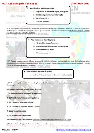 VCN Apostilas para Concursos CFO PMBA 2012
MODULO 5 - DIREITO http://www.velhochiconews.no.comunidades.net
b) os estrangeiros de qualquer nacionalidade, residentes na República Federativa do Brasil há mais de quinze anos
ininterruptos e sem condenação penal, desde que requeiram a nacionalidade brasileira.(Redação dada pela Emenda
Constitucional de Revisão nº 3, de 1994)
§ 1º Aos portugueses com residência permanente no País, se houver reciprocidade em favor de brasileiros, serão
atribuídos os direitos inerentes ao brasileiro, salvo os casos previstos nesta Constituição.(Redação dada pela Emenda
Constitucional de Revisão nº 3, de 1994)
§ 2º - A lei não poderá estabelecer distinção entre brasileiros natos e naturalizados, salvo nos casos previstos nesta
Constituição.
§ 3º - São privativos de brasileiro nato os cargos:
I - de Presidente e Vice-Presidente da República;
II - de Presidente da Câmara dos Deputados;
III - de Presidente do Senado Federal;
IV - de Ministro do Supremo Tribunal Federal;
V - da carreira diplomática;
VI - de oficial das Forças Armadas.
VII - de Ministro de Estado da Defesa(Incluído pela Emenda Constitucional nº 23, de 1999)
§ 4º - Será declarada a perda da nacionalidade do brasileiro que:
 