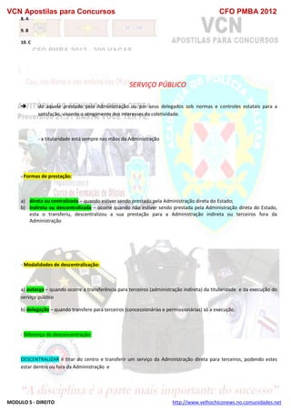 VCN Apostilas para Concursos CFO PMBA 2012
MODULO 5 - DIREITO http://www.velhochiconews.no.comunidades.net
8. A
9. B
10. C
SERVIÇO PÚBLICO
 do aquele prestado pela Administração ou por seus delegados sob normas e controles estatais para a
satisfação, visando o atingimento dos interesses da coletividade.
- a titularidade está sempre nas mãos da Administração
- Formas de prestação:
a) direta ou centralizada – quando estiver sendo prestado pela Administração direta do Estado;
b) indireta ou descentralizada – ocorre quando não estiver sendo prestada pela Administração direta do Estado,
esta o transferiu, descentralizou a sua prestação para a Administração indireta ou terceiros fora da
Administração
- Modalidades de descentralização:
a) outorga – quando ocorre a transferência para terceiros (administração indireta) da titularidade e da execução do
serviço público
b) delegação – quando transfere para terceiros (concessionárias e permissionárias) só a execução.
- Diferença de desconcentração:
DESCENTRALIZAR é tirar do centro e transferir um serviço da Administração direta para terceiros, podendo estes
estar dentro ou fora da Administração e
 