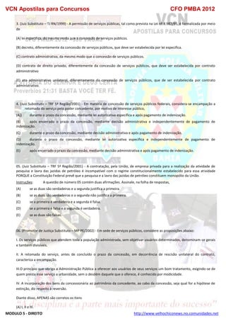 VCN Apostilas para Concursos CFO PMBA 2012
MODULO 5 - DIREITO http://www.velhochiconews.no.comunidades.net
3. (Juiz Substituto – TJ RN/1999) - A permissão de serviços públicas, tal como prevista na Lei nº 8.987/95, é formalizada por meio
de
(A) lei especifica, do mesmo moda que a concessão de serviços públicos.
(B) decreto, diferentemente da concessão de serviços públicos, que deve ser estabelecida por lei especifica.
(C) contrato administrativa, da mesmo modo que a concessão de serviços públicos.
(D) contrato de direito privado, diferentemente da concessão de serviços públicos, que deve ser estabelecida por contrato
administrativo
(E) ato administrativo unilateral, diferentemente da concessão de serviços públicos, que de ser estabelecida por contrato
administrativo.
4. (Juiz Substituto – TRF 5ª Região/2001) - Em matéria de concessão de serviços públicos federais, considera-se encampação a
retomada do serviço pelo poder concedente, por motivo de interesse público,
(A)) durante o prazo da concessão, mediante lei autorizativa específica e após pagamento de indenização.
(B) após encerrado o prazo da concessão, mediante decisão administrativa e independentemente de pagamento de
indenização.
(C) durante o prazo da concessão, mediante decisão administrativa e após pagamento de indenização.
(D) durante o prazo da concessão, mediante lei autorizativa específica e independentemente de pagamento de
indenização.
(E) após encerrado o prazo da concessão, mediante decisão administrativa e após pagamento de indenização.
05. (Juiz Substituto – TRF 5ª Região/2001) - A contratação, pela União, de empresa privada para a realização da atividade de
pesquisa e lavra das jazidas de petróleo é incompatível com o regime constitucionalmente estabelecido para essa atividade
PORQUE a Constituição Federal prevê que a pesquisa e a lavra das jazidas de petróleo constituem monopólio da União.
Instruções: A questão de número 05 contém duas afirmações. Assinale, na folha de respostas,
(A) se as duas são verdadeiras e a segunda justifica a primeira.
(B) se as duas são verdadeiras e a segunda não justifica a primeira.
(C) se a primeira é verdadeira e a segunda é falsa.
(D) se a primeira é falsa e a segunda é verdadeira.
(E) se as duas são falsas.
06. (Promotor de Justiça Substituto – MP PE/2002) - Em sede de serviços públicos, considere as proposições abaixo:
I. Os serviços públicos que atendem toda a população administrada, sem objetivar usuários determinados, denominam-se gerais
e também divisíveis.
II. A retomada do serviço, antes de concluído o prazo da concessão, em decorrência de rescisão unilateral do contrato,
caracteriza a encampação.
III.O princípio que obriga a Administração Pública a oferecer aos usuários de seus serviços um bom tratamento, exigindo-se de
quem presta esse serviço a urbanidade, sem o desdém daquele que o oferece, é conhecido por modicidade.
IV. A incorporação dos bens da concessionária ao patrimônio da concedente, ao cabo da concessão, seja qual for a hipótese de
extinção, diz respeito à reversão.
Diante disso, APENAS são corretos os itens
(A) I, II e III.
 