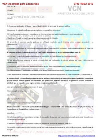 VCN Apostilas para Concursos CFO PMBA 2012
MODULO 5 - DIREITO http://www.velhochiconews.no.comunidades.net
(B) II, III e IV.
(C) I e III.
(D)) II e IV.
(E) I e IV.
7. (Procurador do Estado – 3ª Classe – Maranhão SET/2003) - A concessão de serviços públicos
(A) depende de prévia licitação apenas nas hipóteses em que a lei o determinar.
(B)) transfere ao concessionário a execução do serviço, mantendo-se a sua titularidade com o poder concedente.
(C) pode ser efetuada em caráter precário, independentemente de licitação.
(D) prescinde de contrato escrito, podendo ser efetuada mediante acordo informal entre o poder concedente e o
concessionário.
(E) implica a transferência ao concessionário de todos os ônus a eles inerentes, restando o poder concedente isento de encargos.
8. (Assessor Jurídico – Tribunal de Contas do Piauí/2002) - A concessão de serviço público se dá por meio de
(A) lei e opera a transferência da titularidade do serviço público do Poder Público para o concessionário.
(B) ato administrativo unilateral e opera a transferência da titularidade do serviço público do Poder Público para o
concessionário.
(C) contrato e opera a transferência da titularidade do serviço público do Poder Público para o concessionário.
(D)) contrato e opera a transferência da execução do serviço público do Poder Público para o concessionário.
(E) ato administrativo unilateral e opera a transferência da execução do serviço público do Poder Público para o concessionário.
9. (Subprocurador – Tribunal de Contas do Estado de Sergipe – Janeiro/2002) - A Constituição Federal estabelece, como regra,
que os serviços públicos podem ser executados por particulares mediante concessão ou permissão. NÃO é exemplo de
atividade que se enquadre nesse regime jurídico, no plano constitucional,
(A) o aproveitamento energético dos cursos de água.
(B) a navegação aeroespacial.
(C)) o ensino.
(D) o transporte ferroviário.
(E) o transporte aquaviário entre portos brasileiros.
10. (Subprocurador – Tribunal de Contas do Estado de Sergipe – Janeiro/2002) - Nos termos da Lei no 8.987/95, em matéria de
concessão de serviços públicos, a subconcessão é
(A) vedada.
(B)) admitida nos termos previstos no contrato de concessão, desde que expressamente autorizada pelo poder concedente e
precedida de concorrência.
(C) admitida, independentemente de licitação, mas exigindo-se autorização legislativa específica.
(D) admitida, nos termos previstos no contrato de concessão, independentemente de autorização pelo poder concedente e de
licitação.
 