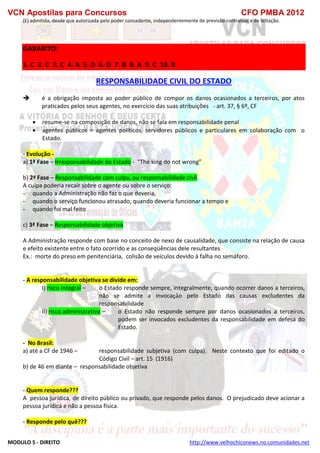 VCN Apostilas para Concursos CFO PMBA 2012
MODULO 5 - DIREITO http://www.velhochiconews.no.comunidades.net
(E) admitida, desde que autorizada pelo poder concedente, independentemente de previsão contratual e de licitação.
GABARITO:
1. C 2. C 3. C 4. A 5. D 6. D 7. B 8. A 9. C 10. B
RESPONSABILIDADE CIVIL DO ESTADO
 é a obrigação imposta ao poder público de compor os danos ocasionados a terceiros, por atos
praticados pelos seus agentes, no exercício das suas atribuições - art. 37, § 6º, CF
 resume-se na composição de danos, não se fala em responsabilidade penal
 agentes públicos = agentes políticos, servidores públicos e particulares em colaboração com o
Estado.
- Evolução -
a) 1ª Fase – Irresponsabilidade do Estado - “The king do not wrong”
b) 2ª Fase – Responsabilidade com culpa, ou responsabilidade civil.
A culpa poderia recair sobre o agente ou sobre o serviço:
- quando a Administração não faz o que deveria,
- quando o serviço funcionou atrasado, quando deveria funcionar a tempo e
- quando foi mal feito
c) 3ª Fase – Responsabilidade objetiva
A Administração responde com base no conceito de nexo de causalidade, que consiste na relação de causa
e efeito existente entre o fato ocorrido e as conseqüências dele resultantes
Ex.: morte do preso em penitenciária, colisão de veículos devido à falha no semáforo.
- A responsabilidade objetiva se divide em:
I) risco integral – o Estado responde sempre, integralmente, quando ocorrer danos a terceiros,
não se admite a invocação pelo Estado das causas excludentes da
responsabilidade
II) risco administrativo – o Estado não responde sempre por danos ocasionados a terceiros,
podem ser invocados excludentes da responsabilidade em defesa do
Estado.
- No Brasil:
a) até a CF de 1946 – responsabilidade subjetiva (com culpa). Neste contexto que foi editado o
Código Civil – art. 15 (1916)
b) de 46 em diante – responsabilidade objetiva
- Quem responde???
A pessoa jurídica, de direito público ou privado, que responde pelos danos. O prejudicado deve acionar a
pessoa jurídica e não a pessoa física.
- Responde pelo quê???
 
