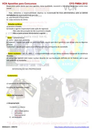 VCN Apostilas para Concursos CFO PMBA 2012
MODULO 5 - DIREITO http://www.velhochiconews.no.comunidades.net
Respondem pelos danos que seus agentes, nessa qualidade, causarem a terceiros, desde que exista nexo
causal
- Hoje, adotamos a responsabilidade objetiva na modalidade do risco administrativo, pois se admite
excludentes de responsabilidade que são:
a) caso fortuito e força maior
b) culpa exclusiva da vítima
- Relações jurídicas:
a) terceiro e Estado,
b) Estado e agente responsável (cabe ação de regresso)
- Não cabe denunciação da lide na primeira relação
- Não se pode acionar diretamente o agente.
- Dano – características:
a) certo – dano real, existente,
b) especial – aquele que pode ser particularizado, aquele que não é genérico, que atinge uma ou algumas
pessoas.
c) anormal – aquele que supera os problemas comuns, corriqueiros da sociedade.
- Danos nucleares – art. 21, XXIII, c - a responsabilidade civil por danos nucleares independe da existência
de culpa.
As usinas que operam com reator nuclear deverão ter sua localização definida em lei federal, sem o que
não poderão se instaladas.
INTERVENÇÃO NA PROPRIEDADE
- Fundamentos:
a) supremacia do interesse público,
b) prática de ilegalidade (sanção).
- Meios de intervenção:
a) desapropriação
I) ordinária ou clássica
- necessidade pública
- utilidade e
- interesse social
II) extraordinária
 