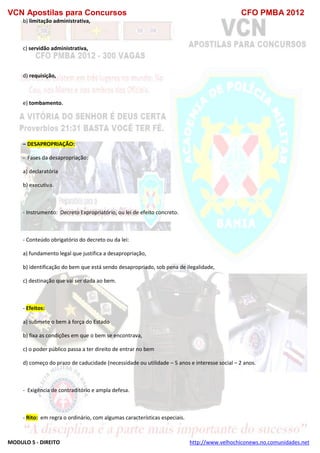 VCN Apostilas para Concursos CFO PMBA 2012
MODULO 5 - DIREITO http://www.velhochiconews.no.comunidades.net
b) limitação administrativa,
c) servidão administrativa,
d) requisição,
e) tombamento.
– DESAPROPRIAÇÃO:
- Fases da desapropriação:
a) declaratória
b) executiva.
- Instrumento: Decreto Expropriatório, ou lei de efeito concreto.
- Conteúdo obrigatório do decreto ou da lei:
a) fundamento legal que justifica a desapropriação,
b) identificação do bem que está sendo desapropriado, sob pena de ilegalidade,
c) destinação que vai ser dada ao bem.
- Efeitos:
a) submete o bem à força do Estado
b) fixa as condições em que o bem se encontrava,
c) o poder público passa a ter direito de entrar no bem
d) começo do prazo de caducidade (necessidade ou utilidade – 5 anos e interesse social – 2 anos.
- Exigência de contraditório e ampla defesa.
- Rito: em regra o ordinário, com algumas características especiais.
 