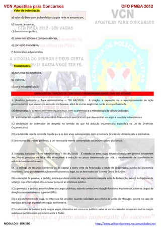 VCN Apostilas para Concursos CFO PMBA 2012
MODULO 5 - DIREITO http://www.velhochiconews.no.comunidades.net
- Valor da indenização:
a) valor do bem com as benfeitorias que nele se encontram,
b) lucros cessantes,
c) danos emergentes,
d) juros moratórios e compensatórios,
e) correção monetária,
f) honorários advocatícios
- Modalidades:
a) por zona ou extensiva,
b) indireta,
c) para industrialização
EXERCICIO DE FIXAÇÃO DE CONTROLE E RESPONSABILIDADE CIVIL DO ESTADO
1. (Analista Judiciário – Área Administrativa – TER BA/2003) - A criação, a expansão ou o aperfeiçoamento de ação
governamental que acarretem aumento da despesa, além de outras exigências, serão acompanhados de
(A) demonstração da receita corrente líquida atual, com as premissas e a metodologia de cálculo utilizadas.
(B)) estimativa do impacto orçamentário-financeiro no exercício em que deva entrar em vigor e nos dois subseqüentes.
(C) declaração do ordenador de despesa no sentido de que há dotação orçamentária específica na Lei de Diretrizes
Orçamentárias.
(D) previsão da receita corrente líquida para os dois anos subseqüentes, com a memória de cálculo utilizada para a estimativa.
(E) estimativa do crédito genérico, a ser necessaria-mente contemplado no próximo plano plurianual.
2. (Analista Judiciário – Área Administrativa - TRE BA/2003) - É vedado ao ente, cujas despesas totais com pessoal excederem
aos limites previstos na lei e não alcançarem a redução no prazo determinado por ela, o recebimento de transferências
voluntárias entendidas como
(A)) a entrega de recursos correntes ou de capital a outro ente da Federação, a título de cooperação, auxílio ou assistência
financeira, salvo por determinação constitucional ou legal, ou se destinados ao Sistema Único de Saúde.
(B) a alocação de pessoal, a pedido, ainda que decor-rente de vaga existente naquele ente da Federação, exceto na hipótese de
serviços cuja interrupção possa causar prejuízo ao interesse público.
(C) a permuta, a pedido, entre titulares de cargos públicos, estando ambos em situação funcional equivalente, salvo os cargos de
direção e assessoramento superior (DAS).
(D) o preenchimento de vaga, no interesse do servidor, quando solicitado para efeito de união de cônjuges, exceto no caso de
exercício de cargo especial em região de fronteira.
(E) a admissão de pessoal para cargos vagos colocados em concurso público, salvo se os interessados ocuparem outros cargos
públicos e pertencerem ao mesmo ente e Poder.
 