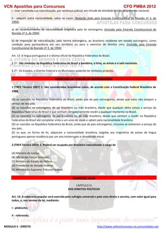 VCN Apostilas para Concursos CFO PMBA 2012
MODULO 5 - DIREITO http://www.velhochiconews.no.comunidades.net
I - tiver cancelada sua naturalização, por sentença judicial, em virtude de atividade nociva ao interesse nacional;
II - adquirir outra nacionalidade, salvo no casos: (Redação dada pela Emenda Constitucional de Revisão nº 3, de
1994)
a) de reconhecimento de nacionalidade originária pela lei estrangeira; (Incluído pela Emenda Constitucional de
Revisão nº 3, de 1994)
b) de imposição de naturalização, pela norma estrangeira, ao brasileiro residente em estado estrangeiro, como
condição para permanência em seu território ou para o exercício de direitos civis; (Incluído pela Emenda
Constitucional de Revisão nº 3, de 1994)
Art. 13. A língua portuguesa é o idioma oficial da República Federativa do Brasil.
§ 1º - São símbolos da República Federativa do Brasil a bandeira, o hino, as armas e o selo nacionais.
§ 2º - Os Estados, o Distrito Federal e os Municípios poderão ter símbolos próprios.
EXERCICIOS DE FIXAÇÃO DA NACIONALIDADE
1 (TRF2 Técnico 2007) 1. São considerados brasileiros natos, de acordo com a Constituição Federal Brasileira de
1988,
(A) os nascidos na República Federativa do Brasil, ainda que de pais estrangeiros, desde que estes não estejam a
serviço de seu país.
(B) os nascidos no estrangeiro, de pai brasileiro ou mãe brasileira, desde que qualquer deles esteja a serviço da
República Federativa do Brasil e que venham obrigatoriamente residir a qualquer momento no Brasil.
(C) os nascidos no estrangeiro, de pai brasileiro ou de mãe brasileira, desde que venham a residir na República
Federativa do Brasil até completar vinte e um anos de idade e optem pela nacionalidade brasileira.
(D) os nascidos na República Federativa do Brasil, ainda que de pais estrangeiros, inclusive se estiverem a serviço de
seu país.
(E) os que, na forma da lei, adquiram a nacionalidade brasileira, exigidas aos originários de países de língua
portuguesa apenas residência por um ano ininterrupto e idoneidade moral.
2 (TRF4 Técnico 2010) 2. Poderá ser ocupado por brasileiro naturalizado o cargo de
(A) Ministro da Justiça.
(B) Oficial das Forças Armadas.
(C) Ministro de Estado da Defesa.
(D) Presidente do Senado Federal.
(E) Ministro do Supremo Tribunal Federal.
GABARITO: 1A 2A
CAPÍTULO IV
DOS DIREITOS POLÍTICOS
Art. 14. A soberania popular será exercida pelo sufrágio universal e pelo voto direto e secreto, com valor igual para
todos, e, nos termos da lei, mediante:
I - plebiscito;
II - referendo;
 