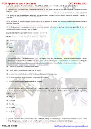 VCN Apostilas para Concursos CFO PMBA 2012
MODULO 5 - DIREITO http://www.velhochiconews.no.comunidades.net
3. (Analista Judiciário – Área Administrativa – TRT 21ª Região/2003) - Para os fins da Lei de Responsabilidade Fiscal:
I. A despesa total com pessoal, em cada período de apuração, não poderá exceder ao percentual da receita corrente líquida de
60% para a União.
II. A repartição dos limites globais, referentes aos percentuais e à receita corrente líquida, não pode exceder a 6% para o
Judiciário.
III. Na verificação do atendimento dos limites referen-tes às despesas de pessoal não serão computadas as despesas relativas à
demissão voluntária.
IV. As despesas com pessoal, decorrentes de senten-ças judiciais referentes ao período anterior da apu-ração, devem ser
incluídas no limite do respectivo Poder ou órgão.
Está correto APENAS o que se afirma em
(A) I e II.
(B) I, II e IV.
(C) I e IV.
(D)) II e III.
(E) II, III e IV.
28/08/03 - 14:02
4. (Analista Judiciário – Área Administrativa – TRT 21ª Região/2003) - No que se refere à dívida e ao endividamento, a dívida
pública representada por títulos emitidos pela União, pelos Estados e Municípios, e o compromisso de adimplência de obrigação
financeira ou contratual assumida por ente da Federação ou entidade a ele vinculada, dizem respeito, respectivamente,
(A) à concessão de garantia e à operação de crédito.
(B) à dívida pública consolidada e à operação de crédito.
(C) ao refinanciamento da dívida imobiliária e à assunção ou confissão de dívidas.
(D) ao financiamento da dívida imobiliária e à dívida pública fundada.
(E))) à dívida pública mobiliária e à concessão de garantia.
5. (Analista Judiciário – Área Administrativa – TRT 24ª Região/2003) - A partir da Lei de Responsabilidade Fiscal, os limites globais
de receita devem ser repartidos sem que excedam, na esfera federal, para o Poder Judiciário e para o Poder Legislativo,
respectivamente,
(A)) 6% e 2,5%
(B) 5% e 2,5%
(C) 4% e 2%
(D) 3% e 1,5%
(E) 2% e 1%
6. (Analista Judiciário – Área Administrativa – TRT 24ª Região/2003) - Quando a despesa corrente derivada de lei fixa para o ente
a obrigação legal de sua execução por um período superior a dois exercícios, ela recebe o nome de despesa
 