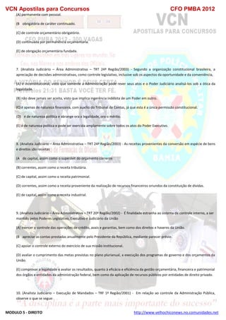 VCN Apostilas para Concursos CFO PMBA 2012
MODULO 5 - DIREITO http://www.velhochiconews.no.comunidades.net
(A) permanente com pessoal.
(B)) obrigatória de caráter continuado.
(C) de controle orçamentário obrigatório.
(D) continuada por permanência orçamentária.
(E) de obrigação orçamentária fundada.
7. (Analista Judiciário – Área Administrativa – TRT 24ª Região/2003) - Segundo a organização constitucional brasileira, a
apreciação de decisões administrativas, como controle legislativo, inclusive sob os aspectos da oportunidade e da conveniência,
(A) é inconstitucional, visto que somente a Administração pode rever seus atos e o Poder Judiciário analisá-los sob a ótica da
legalidade.
(B) não deve jamais ser aceita, visto que implica ingerência indébita de um Poder em outro.
(C) é apenas de natureza financeira, com auxílio do Tribunal de Contas, já que esta é a única permissão constitucional.
(D))) é de natureza política e abrange ora a legalidade, ora o mérito.
(E) é de natureza política e pode ser exercida amplamente sobre todos os atos do Poder Executivo.
8. (Analista Judiciário – Área Administrativa – TRT 24ª Região/2003) - As receitas provenientes da conversão em espécie de bens
e direitos são receitas
(A)) de capital, assim como o superávit do orçamento corrente.
(B) correntes, assim como a receita tributária.
(C) de capital, assim como a receita patrimonial.
(D) correntes, assim como a receita proveniente da realização de recursos financeiros oriundos da constituição de dívidas.
(E) de capital, assim como a receita industrial.
9. (Analista Judiciário – Área Administrativa – TRT 20ª Região/2002) - É finalidade estranha ao sistema de controle interno, a ser
mantido pelos Poderes Legislativo, Executivo e Judiciário da União
(A) exercer o controle das operações de crédito, avais e garantias, bem como dos direitos e haveres da União.
(B)) apreciar as contas prestadas anualmente pelo Presidente da República, mediante parecer prévio.
(C) apoiar o controle externo do exercício de sua missão institucional.
(D) avaliar o cumprimento das metas previstas no plano plurianual, a execução dos programas de governo e dos orçamentos da
União.
(E) comprovar a legalidade e avaliar os resultados, quanto à eficácia e eficiência da gestão orçamentária, financeira e patrimonial
dos órgãos e entidades da administração federal, bem como da aplicação de recursos públicos por entidades de direito privado.
1/10/01 - 10:42
10. (Analista Judiciário – Execução de Mandados – TRF 1ª Região/2001) - Em relação ao controle da Administração Pública,
observe o que se segue:
 