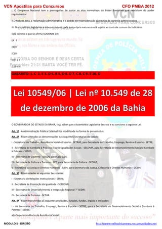 VCN Apostilas para Concursos CFO PMBA 2012
MODULO 5 - DIREITO http://www.velhochiconews.no.comunidades.net
I. O Congresso Nacional tem a prerrogativa de sustar os atos normativos do Poder Executivo que exorbitem do poder
regulamentar.
II.O habeas data, a reclamação administrativa e o pedido de reconsideração são meios de controle administrativo.
III. O ato político, legislativo e interna corporis, pela sua própria natureza está sujeito ao controle comum do Judiciário.
Está correto o que se afirma SOMENTE em
(A)) I
(B) II
(C) III
(D) I e II
(E) I e III
GABARITO: 1. C 2. E 3. D 4. B 5. D 6. D 7. C 8. C 9. E 10. D
O GOVERNADOR DO ESTADO DA BAHIA, faço saber que a Assembléia Legislativa decreta e eu sanciono a seguinte Lei:
Art. 1º - A Administração Pública Estadual fica modificada na forma da presente Lei.
Art. 2º - Ficam alteradas as denominações das seguintes Secretarias de Estado:
I - Secretaria do Trabalho, Assistência Social e Esporte - SETRAS, para Secretaria do Trabalho, Emprego, Renda e Esporte - SETRE;
II - Secretaria de Combate à Pobreza e às Desigualdades Sociais - SECOMP, para Secretaria de Desenvolvimento Social e Combate
à Pobreza - SEDES;
III - Secretaria de Governo - SEGOV para Casa Civil;
IV - Secretaria de Cultura e Turismo - SCT, para Secretaria de Cultura - SECULT;
V - Secretaria da Justiça e Direitos Humanos - SJDH, para Secretaria da Justiça, Cidadania e Direitos Humanos - SJCDH.
Art. 3º - Ficam criadas as seguintes Secretarias:
I - Secretaria de Relações Institucionais - SERIN;
II - Secretaria de Promoção da Igualdade - SEPROMI;
III - Secretaria de Desenvolvimento e Integração Regional ?" SEDIR;
IV - Secretaria de Turismo - SETUR.
Art. 4º - Ficam transferidas as seguintes atividades, funções, fundos, órgãos e entidades:
I - da Secretaria do Trabalho, Emprego, Renda e Esporte - SETRE, para a Secretaria de Desenvolvimento Social e Combate à
Pobreza - SEDES:
a) a Superintendência de Assistência Social;
 