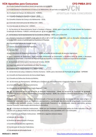 VCN Apostilas para Concursos CFO PMBA 2012
MODULO 5 - DIREITO http://www.velhochiconews.no.comunidades.net
b) o Fundo Estadual de Assistência Social, de que trata a Lei 6.930/95;
c) o Fundo Estadual de Atendimento à Criança e ao Adolescente, de que trata a Lei 6975/96;
d) a Fundação da Criança e do Adolescente - FUNDAC;
e) o Conselho Estadual de Assistência Social - CEAS;
f) o Conselho Estadual da Criança e do Adolescente - CECA;
g) a Comissão Interinstitucional de Defesa Civil - CIDEC;
h) a Coordenação de Defesa Civil - CORDEC;
II - da Secretaria de Desenvolvimento Social e Combate à Pobreza - SEDES, para a Casa Civil, o Fundo Estadual de Combate e
Erradicação da Pobreza - FUNCEP, instituído pelo art. 4º da Lei7.988/2001;
III - da Secretaria de Desenvolvimento Social e Combate à Pobreza - SEDES, para a Casa Civil:
a) a Diretoria Executiva do FUNCEP criada pelo art. 2º, II, ?c? e § 8º da Lei 7.988/2001, com as alterações introduzidas pela
Lei 9.509/2005, exceto a Coordenação de Orçamento e Finanças;
b) o Conselho de Políticas de Inclusão Social;
c) a Câmara Técnica de Gestão de Programas;
IV - da Casa Civil:
a) para a Secretaria de Relações Institucionais ?" SERIN: as funções de coordenação de assuntos legislativos;
b) para o Gabinete do Governador, órgão vinculado diretamente ao Governador: a Ouvidoria Geral do Estado, a Secretaria
Particular do Governador, o Escritório de Representação do Governo, o Cerimonial e a Assessoria Especial do Governador;
V - da Secretaria de Cultura para a Secretaria de Turismo - SETUR:
a) a Superintendência de Investimentos em Pólos Turísticos;
b) a Empresa de Turismo da Bahia S/A ?" BAHIATURSA;
VI - da Secretaria da Justiça, Cidadania e Direitos Humanos - SJCDH, para a Secretaria de Promoção da Igualdade - SEPROMI:
a) o Conselho de Desenvolvimento da Comunidade Negra;
b) o Conselho de Defesa dos Direitos da Mulher;
VII - da Secretaria do Planejamento - SEPLAN para a Secretaria de Desenvolvimento e Integração Regional - SEDIR:
a) os Conselhos Regionais de Desenvolvimento;
b) a Companhia de Desenvolvimento e Ação Regional ?" CAR.
Art. 5º - As estruturas básicas da Secretaria de Relações Institucionais - SERIN, da Secretaria de Promoção da Igualdade -
SEPROMI e da Secretaria de Desenvolvimento e Integração Regional - SEDIR, não conterão a Diretoria Geral prevista no art. 2º da
Lei 7.435/98.
Parágrafo único - Fica criada a Diretoria de Administração e Finanças em cada uma das Secretarias referidas neste artigo e no
Gabinete do Governador, tendo por finalidade o planejamento e coordenação das atividades de programação, orçamentação,
acompanhamento, avaliação, estudos e análises, administração financeira e de contabilidade, material, patrimônio, serviços,
recursos humanos, modernização administrativa e informática.
Art. 6º - A Secretaria de Relações Institucionais - SERIN tem por finalidade a coordenação política do Poder Executivo e de suas
relações com os demais Poderes das diversas esferas de Governo, com a sociedade civil e suas instituições.
§ 1º - A Secretaria de Relações Institucionais - SERIN tem a seguinte estrutura básica:
a) Gabinete do Secretário;
b) Diretoria de Administração e Finanças;
c) Coordenação de Assuntos Legislativos;
d) Coordenação de Assuntos Federativos;
e) Coordenação de Articulação Social.
 