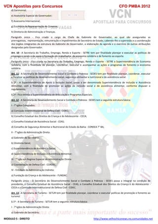 VCN Apostilas para Concursos CFO PMBA 2012
MODULO 5 - DIREITO http://www.velhochiconews.no.comunidades.net
d) Cerimonial;
e) Assessoria Especial do Governador;
f) Assessoria Internacional;
g) Escritório de Representação do Governo;
h) Diretoria de Administração e Finanças.
Parágrafo único - Fica criado o cargo de Chefe de Gabinete do Governador, ao qual são asseguradas as
prerrogativas, representação, remuneração e impedimentos de Secretário de Estado, cabendo-lhe a supervisão e a coordenação
dos órgãos integrantes da estrutura do Gabinete do Governador, a elaboração da agenda e o exercício de outras atribuições
designadas pelo Governador.
Art. 10 - A Secretaria do Trabalho, Emprego, Renda e Esporte - SETRE tem por finalidade planejar e executar as políticas de
emprego e renda e de apoio à formação do trabalhador, de economia solidária e de fomento ao esporte.
Parágrafo único - Fica criada na Secretaria do Trabalho, Emprego, Renda e Esporte - SETRE a Superintendência de Economia
Solidária, com a finalidade de planejar, coordenar, executar e acompanhar as ações e programas de fomento à economia
solidária.
Art. 11 - A Secretaria de Desenvolvimento Social e Combate à Pobreza - SEDES tem por finalidade planejar, coordenar, executar
e fiscalizar as políticas de desenvolvimento social, segurança alimentar e nutricional e de assistência social.
§ 1º - A Superintendência de Apoio à Inclusão Social, passa a ser denominada Superintendência de Inclusão e Assistência
Alimentar, com a finalidade de promover as ações de inclusão social e de assistência alimentar, conforme dispuser o
regulamento.
§ 2º - Fica extinta a Superintendência de Articulação e Programas Especiais.
Art. 12 - A Secretaria de Desenvolvimento Social e Combate à Pobreza - SEDES tem a seguinte estrutura básica:
I - ?"rgãos Colegiados:
a) Comissão Interinstitucional de Defesa Civil - CIDEC;
b) Conselho Estadual dos Direitos da Criança e do Adolescente - CECA;
c) Conselho Estadual de Assistência Social - CEAS;
d) Conselho de Segurança Alimentar e Nutricional do Estado da Bahia - CONSEA ?" BA;
II - ?"rgãos da Administração Direta:
a) Gabinete do Secretário;
b) Diretoria Geral;
c) Superintendência de Assistência Social;
d) Superintendência de Inclusão e Assistência Alimentar;
III - ?"rgão em Regime Especial de Administração Direta:
a) Coordenação de Defesa Civil - CORDEC.
IV - Entidade da Administração Indireta:
a) Fundação da Criança e do Adolescente - FUNDAC.
Parágrafo único - O Secretário do Desenvolvimento Social e Combate à Pobreza - SEDES passa a integrar na condição de
presidente, o Conselho Estadual de Assistência Social - CEAS, o Conselho Estadual dos Direitos da Criança e do Adolescente -
CECA e a Comissão Interinstitucional de Defesa Civil - CIDEC.
Art. 13 - A Secretaria de Turismo - SETUR tem por finalidade planejar, coordenar e executar políticas de promoção e fomento ao
turismo.
§ 1º - A Secretaria de Turismo - SETUR tem a seguinte estrutura básica:
I - ?"rgãos da Administração Direta:
a) Gabinete do Secretário;
 