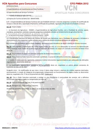 VCN Apostilas para Concursos CFO PMBA 2012
MODULO 5 - DIREITO http://www.velhochiconews.no.comunidades.net
b) Diretoria Geral;
c) Superintendência de Investimentos em Pólos Turísticos;
d) Superintendência de Serviços Turísticos.
II - Entidade da Administração Indireta:
a) Empresa de Turismo da Bahia S/A - BAHIATURSA.
§ 2º - A Superintendência de Serviços Turísticos tem por finalidade planejar e executar programas e projetos de qualificação de
serviços e mão-de-obra, capacitação empresarial, certificação de qualidade, regulação e fiscalização de atividades turísticas.
Art. 14 - Ficam criadas:
I - na Secretaria da Agricultura - SEAGRI: a Superintendência de Agricultura Familiar, com a finalidade de orientar, apoiar,
coordenar, acompanhar, controlar e executar programas e atividades voltados ao fortalecimento da agricultura familiar.
II - na Secretaria da Justiça, Cidadania e Direitos Humanos - SJCDH:
a) a Coordenação Executiva de Defesa dos Direitos da Pessoa com Deficiência, com a finalidade de promover e fortalecer o
desenvolvimento dos programas e ações voltados para a defesa dos direitos da pessoa portadora de deficiência;
b) a Coordenação de Políticas para os Povos Indígenas, vinculada à Superintendência de Apoio e Defesa aos Direitos Humanos.
Art. 15 - Para atender à implantação dos novos órgãos criados por esta Lei e às adequações na estrutura da Administração
Pública Estadual, ficam criados 04 (quatro) cargos de Secretário de Estado e os cargos em comissão constantes do Anexo Único
desta Lei.
Art. 16 - Ficam extintos os cargos em comissão constantes do Anexo Único desta Lei.
Art. 17 - Fica o Chefe do Poder Executivo autorizado a promover, no prazo de 120 (cento e vinte) dias: Citado por 3
I - a revisão e a elaboração dos regimentos, estatutos e outros instrumentos regulamentadores para adequação das alterações
organizacionais decorrentes desta Lei;
II - as modificações orçamentárias necessárias ao cumprimento desta Lei, respeitados os valores globais constantes do
orçamento do exercício de 2007.
Parágrafo único - As modificações de que trata o inciso II deste artigo incluem a abertura de créditos especiais destinados,
exclusivamente, à criação de categorias de programação indispensáveis ao funcionamento de órgãos criados ou decorrentes
desta Lei, respeitado o Art. 7º da Lei Orçamentária de 2007. Citado por 1
Art. 18 - Fica o Poder Executivo autorizado a praticar os atos necessários à continuidade dos serviços, até a definitiva
estruturação dos órgãos criados ou reorganizados por esta Lei.
Art. 19 - Esta Lei entrará em vigor em 1º de janeiro de 2007.
Art. 20 - Revogam-se as disposições em contrário.
PALÁCIO DO GOVERNO DO ESTADO DA BAHIA, em 28 de dezembro de 2006.
PAULO SOUTO
 