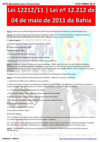 VCN Apostilas para Concursos CFO PMBA 2012
MODULO 5 - DIREITO http://www.velhochiconews.no.comunidades.net
Art. 1º - A estrutura da Administração Pública do Poder Executivo Estadual fica modificada, na forma da presente Lei.
Art. 2º - Fica criada a Secretaria de Políticas para as Mulheres - SPM, com a finalidade de planejar, coordenar e articular a
execução de políticas públicas para as mulheres, tendo a seguinte estrutura organizacional básica:
I - Órgão Colegiado:
a) Conselho Estadual de Defesa dos Direitos da Mulher - CDDM;
II - Órgãos da Administração Direta:
a) Gabinete da Secretária;
b) Diretoria de Administração e Finanças;
c) Coordenação de Articulação Institucional e Ações Temáticas;
d) Coordenação de Planejamento e Gestão de Políticas para as Mulheres.
Art. 3º - O Conselho Estadual de Defesa dos Direitos da Mulher - CDDM, órgão consultivo, tem por finalidade estabelecer
diretrizes e normas relativas às políticas e medidas que visem eliminar a discriminação e garantir condições de liberdade e
equidade de direitos para a mulher, assegurando sua plena participação nas atividades políticas, sociais, econômicas e culturais
do Estado.
Parágrafo único - As normas de funcionamento do CDDM serão estabelecidas em Regimento próprio.
Art. 4º - O Conselho Estadual de Defesa dos Direitos da Mulher - CDDM tem a seguinte composição:
I - a Secretária de Políticas para as Mulheres, que o presidirá;
II - 06 (seis) servidoras estaduais, representantes das Secretarias de Promoção da Igualdade Racial, da Educação, da Saúde, da
Justiça, Cidadania e Direitos Humanos, do Trabalho, Emprego, Renda e Esporte e da Segurança Pública;
III - 12 (doze) representantes da sociedade civil, sendo:
a) 05 (cinco) membros de organizações de mulheres, legalmente constituídas;
b) 02 (duas) de notória atuação na luta pela defesa dos direitos da mulher;
c) 01 (uma) da comunidade acadêmica vinculada ao estudo da condição feminina;
d) 01 (uma) das trabalhadoras rurais;
e) 01 (uma) das trabalhadoras urbanas;
f) 01 (uma) das mulheres negras;
g) 01 (uma) indígena.
§ 1º - As titulares do Conselho e suas suplentes serão nomeadas pelo Governador do Estado, sendo que as referidas nos incisos II
e III, deste artigo, serão indicadas pelos respectivos órgãos e entidades.
§ 2º - O Conselho Estadual de Defesa dos Direitos da Mulher manterá a atual composição até a definitiva indicação e nomeação
dos representantes dos órgãos e entidades que o compõem, conforme estabelecido nos incisos II e III deste artigo.
Art. 5º - O Gabinete da Secretária tem por finalidade prestar assistência ao Titular da Pasta, em suas tarefas técnicas e
administrativas.
 