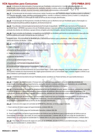 VCN Apostilas para Concursos CFO PMBA 2012
MODULO 5 - DIREITO http://www.velhochiconews.no.comunidades.net
Art. 6º - A Diretoria de Administração e Finanças tem por finalidade o planejamento e coordenação das atividades de
programação, orçamentação, acompanhamento, avaliação, estudos e análises, administração financeira e de contabilidade,
material, patrimônio, serviços, recursos humanos, modernização administrativa e informática.
Art. 7º - A Coordenação de Articulação Institucional e Ações Temáticas tem por finalidade integrar as políticas para as mulheres
nas áreas de educação, saúde, trabalho e participação política, visando o combate à violência contra a mulher e a redução das
desigualdades de gênero e a eliminação de todas as formas de discriminação identificadas.
Art. 8º - A Coordenação de Planejamento e Gestão de Políticas para as Mulheres tem por finalidade apoiar a formulação e a
implementação de políticas públicas de gênero, de forma transversal.
Art. 9º - Fica alterada a denominação da Secretaria de Promoção da Igualdade - SEPROMI para Secretaria de Promoção da
Igualdade Racial - SEPROMI, que passa a ter por finalidade planejar e executar políticas de promoção da igualdade racial e de
proteção dos direitos de indivíduos e grupos étnicos atingidos pela discriminação e demais formas de intolerância.
Art. 10 - Ficam excluídas da finalidade e competências da SEPROMI as atividades pertinentes ao planejamento e execução das
políticas públicas de caráter transversal para as mulheres.
Parágrafo único - Fica transferido da SEPROMI para a Secretaria de Políticas para as Mulheres - SPM o Conselho Estadual de
Defesa dos Direitos da Mulher - CDDM.
Art. 11 - A Secretaria de Promoção da Igualdade Racial passa a ter a seguinte estrutura organizacional básica:
I - Órgão Colegiado:
a) Conselho de Desenvolvimento da Comunidade Negra - CDCN;
II - Órgãos da Administração Direta:
a) Gabinete do Secretário;
b) Diretoria de Administração e Finanças;
c) Coordenação de Promoção da Igualdade Racial;
d) Coordenação de Políticas para as Comunidades Tradicionais.
Art. 12 - O Conselho de Desenvolvimento da Comunidade Negra - CDCN, órgão colegiado, tem por finalidade estudar, propor e
acompanhar medidas de relacionamento dos órgãos governamentais com a comunidade negra, visando resgatar o direito à sua
plena cidadania e participação na sociedade.
Art. 13 - O Gabinete do Secretário tem por finalidade prestar assistência ao Titular da Pasta, em suas tarefas técnicas e
administrativas.
Art. 14 - A Diretoria de Administração e Finanças tem por finalidade o planejamento e coordenação das atividades de
programação, orçamentação, acompanhamento, avaliação, estudos e análises, administração financeira e de contabilidade,
material, patrimônio, serviços, recursos humanos, modernização administrativa e informática.
Art. 15 - A Coordenação de Promoção da Igualdade Racial tem por finalidade orientar, apoiar, coordenar, acompanhar, controlar
e executar programas e atividades voltadas à implementação de políticas e diretrizes para a promoção da igualdade e da
proteção dos direitos de indivíduos e grupos raciais e étnicos, afetados por discriminação racial e demais formas de intolerância.
Art. 16 - A Coordenação de Políticas para as Comunidades Tradicionais tem por finalidade formular políticas de promoção da
defesa dos direitos e interesses das comunidades tradicionais, inclusive quilombolas, no Estado da Bahia, reduzindo as
desigualdades e eliminando todas as formas de discriminação identificadas.
Art. 17 - A estrutura de cargos em comissão da SEPROMI fica alterada, na forma a seguir indicada:
I - ficam extintos 02 (dois) cargos de Superintendente, símbolo DAS-2A;
II - ficam criados 02 (dois) cargos de Coordenador Executivo, símbolo DAS-2B;
III - ficam remanejados, da extinta Superintendência de Políticas para as Mulheres para a Coordenação de Políticas para as
Comunidades Tradicionais, ora criada, 01 (um) cargo de Coordenador I, símbolo DAS-2C, 01 (um) cargo de Coordenador II,
símbolo DAS-3, 01 (um) cargo de Coordenador III, símbolo DAI-4 e 01 (um) cargo de Secretário Administrativo I, símbolo DAI-5.
Art. 18 - Fica criado, na estrutura de cargos em comissão da SEPROMI, alocado na Diretoria de Administração e Finanças, 01
(um) cargo de Coordenador II, símbolo DAS-3.
 
