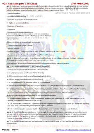 VCN Apostilas para Concursos CFO PMBA 2012
MODULO 5 - DIREITO http://www.velhochiconews.no.comunidades.net
Art. 19 - Fica criada a Secretaria de Administração Penitenciária e Ressocialização - SEAP, com a finalidade de formular políticas
de ações penais e de ressocialização de sentenciados, bem como de planejar, coordenar e executar, em harmonia com o Poder
Judiciário, os serviços penais do Estado, tendo a seguinte estrutura organizacional básica:
I - Órgãos Colegiados:
a) Conselho Penitenciário - CP;
b) Conselho de Operações do Sistema Prisional;
II - Órgãos da Administração Direta:
a) Gabinete do Secretário;
b) Ouvidoria;
c) Corregedoria do Sistema Penitenciário;
d) Coordenação de Monitoramento e Avaliação do Sistema Prisional;
e) Diretoria Geral;
f) Superintendência de Ressocialização Sustentável;
g) Superintendência de Gestão Prisional:
1. Sistema Prisional;
h) Central de Apoio e Acompanhamento às Penas e Medidas Alternativas da Bahia - CEAPA:
1. Núcleos de Apoio e Acompanhamento às Penas e Medidas Alternativas.
Art. 20 - O Conselho Penitenciário - CP, órgão consultivo e fiscalizador da execução penal, tem por finalidade estabelecer
diretrizes e normas relativas à política criminal e penitenciária no Estado.
Parágrafo único - As normas de funcionamento do CP serão estabelecidas em Regimento próprio.
Art. 21 - O Conselho Penitenciário - CP tem a seguinte composição:
I - o Secretário de Administração Penitenciária e Ressocialização;
II - 01 (um) representante da Defensoria Pública da União;
III - 01 (um) representante da Defensoria Pública do Estado da Bahia;
IV - 01 (um) representante do Ministério Público Federal;
V - 01 (um) representante do Ministério Público do Estado da Bahia;
VI - 01 (um) representante da Ordem dos Advogados do Brasil - OAB, Secção Bahia, indicado pelo seu Conselho Estadual;
VII - 02 (dois) professores ou profissionais notoriamente especializados em Direito Penal, Processual Penal ou Penitenciário;
VIII - 02 (dois) professores ou profissionais notoriamente especializados em Medicina Legal ou Psiquiatria;
IX - 02 (dois) representantes da comunidade, de livre escolha do Governador.
§ 1º - O Presidente do Conselho será um de seus membros, nomeado pelo Governador do Estado, mediante indicação do
Colegiado, em lista tríplice, através de votação secreta.
§ 2º - Os membros do Conselho e seus suplentes serão nomeados pelo Governador do Estado, sendo que os referidos nos incisos
II a VI deste artigo, serão indicados pelos respectivos órgãos e entidades.
§ 3º - Os membros indicados nos incisos VII, VIII e IX deste artigo, serão escolhidos pelo Governador do Estado.
Art. 22 - O Conselho de Operações do Sistema Prisional, órgão de integração e avaliação das ações operacionais, é composto
pelo Secretário de Administração Penitenciária e Ressocialização, que o presidirá e pelos Dirigentes da Superintendência de
Gestão Prisional, da Corregedoria do Sistema Penitenciário e da Coordenação de Monitoramento e Avaliação do Sistema
Prisional, bem como das Unidades Prisionais.
Art. 23 - O Gabinete do Secretário tem por finalidade prestar assistência ao Titular da Pasta, em suas tarefas técnicas e
administrativas.
 