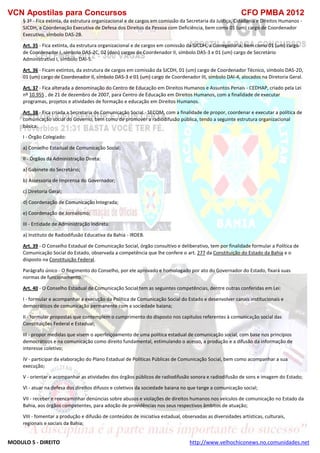 VCN Apostilas para Concursos CFO PMBA 2012
MODULO 5 - DIREITO http://www.velhochiconews.no.comunidades.net
§ 3º - Fica extinta, da estrutura organizacional e de cargos em comissão da Secretaria da Justiça, Cidadania e Direitos Humanos -
SJCDH, a Coordenação Executiva de Defesa dos Direitos da Pessoa com Deficiência, bem como 01 (um) cargo de Coordenador
Executivo, símbolo DAS-2B.
Art. 35 - Fica extinta, da estrutura organizacional e de cargos em comissão da SJCDH, a Corregedoria, bem como 01 (um) cargo
de Coordenador I, símbolo DAS-2C, 02 (dois) cargos de Coordenador II, símbolo DAS-3 e 01 (um) cargo de Secretário
Administrativo I, símbolo DAI-5.
Art. 36 - Ficam extintos, da estrutura de cargos em comissão da SJCDH, 01 (um) cargo de Coordenador Técnico, símbolo DAS-2D,
01 (um) cargo de Coordenador II, símbolo DAS-3 e 01 (um) cargo de Coordenador III, símbolo DAI-4, alocados na Diretoria Geral.
Art. 37 - Fica alterada a denominação do Centro de Educação em Direitos Humanos e Assuntos Penais - CEDHAP, criado pela Lei
nº 10.955 , de 21 de dezembro de 2007, para Centro de Educação em Direitos Humanos, com a finalidade de executar
programas, projetos e atividades de formação e educação em Direitos Humanos.
Art. 38 - Fica criada a Secretaria de Comunicação Social - SECOM, com a finalidade de propor, coordenar e executar a política de
comunicação social do Governo, bem como de promover a radiodifusão pública, tendo a seguinte estrutura organizacional
básica:
I - Órgão Colegiado:
a) Conselho Estadual de Comunicação Social;
II - Órgãos da Administração Direta:
a) Gabinete do Secretário;
b) Assessoria de Imprensa do Governador;
c) Diretoria Geral;
d) Coordenação de Comunicação Integrada;
e) Coordenação de Jornalismo;
III - Entidade de Administração Indireta:
a) Instituto de Radiodifusão Educativa da Bahia - IRDEB.
Art. 39 - O Conselho Estadual de Comunicação Social, órgão consultivo e deliberativo, tem por finalidade formular a Política de
Comunicação Social do Estado, observada a competência que lhe confere o art. 277 da Constituição do Estado da Bahia e o
disposto na Constituição Federal.
Parágrafo único - O Regimento do Conselho, por ele aprovado e homologado por ato do Governador do Estado, fixará suas
normas de funcionamento.
Art. 40 - O Conselho Estadual de Comunicação Social tem as seguintes competências, dentre outras conferidas em Lei:
I - formular e acompanhar a execução da Política de Comunicação Social do Estado e desenvolver canais institucionais e
democráticos de comunicação permanente com a sociedade baiana;
II - formular propostas que contemplem o cumprimento do disposto nos capítulos referentes à comunicação social das
Constituições Federal e Estadual;
III - propor medidas que visem o aperfeiçoamento de uma política estadual de comunicação social, com base nos princípios
democráticos e na comunicação como direito fundamental, estimulando o acesso, a produção e a difusão da informação de
interesse coletivo;
IV - participar da elaboração do Plano Estadual de Políticas Públicas de Comunicação Social, bem como acompanhar a sua
execução;
V - orientar e acompanhar as atividades dos órgãos públicos de radiodifusão sonora e radiodifusão de sons e imagem do Estado;
VI - atuar na defesa dos direitos difusos e coletivos da sociedade baiana no que tange a comunicação social;
VII - receber e reencaminhar denúncias sobre abusos e violações de direitos humanos nos veículos de comunicação no Estado da
Bahia, aos órgãos competentes, para adoção de providências nos seus respectivos âmbitos de atuação;
VIII - fomentar a produção e difusão de conteúdos de iniciativa estadual, observadas as diversidades artísticas, culturais,
regionais e sociais da Bahia;
 