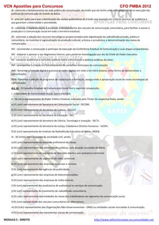 VCN Apostilas para Concursos CFO PMBA 2012
MODULO 5 - DIREITO http://www.velhochiconews.no.comunidades.net
IX - estimular o fortalecimento da rede pública de comunicação, de modo que ela tenha uma participação ativa na execução das
políticas de comunicação do Estado da Bahia;
X - articular ações para que a distribuição das verbas publicitárias do Estado seja baseada em critérios técnicos de audiência e
que garantam a diversidade e pluralidade;
XI - estimular a implementação e promover o fortalecimento dos veículos de comunicação comunitária, para facilitar o acesso à
produção e à comunicação social em todo o território estadual;
XII - estimular a adoção dos recursos tecnológicos proporcionados pela digitalização da radiodifusão privada, pública e
comunitária, no incentivo à regionalização da produção cultural, artística e jornalística, e democratização dos meios de
comunicação;
XIII - recomendar a convocação e participar da execução da Conferência Estadual de Comunicação e suas etapas preparatórias;
XIV - elaborar e aprovar o seu Regimento Interno, para posterior homologação por ato do Chefe do Poder Executivo;
XV - convocar audiências e consultas públicas sobre comunicação e políticas públicas do setor;
XVI - acompanhar a criação e o funcionamento de conselhos municipais de comunicação;
XVII - fomentar a inclusão digital e o acesso às redes digitais em todo o território baiano, como forma de democratizar a
comunicação;
XVIII - fomentar a adoção de programas de capacitação e formação, assegurando a apropriação social de novas tecnologias da
comunicação.
Art. 41 - O Conselho Estadual de Comunicação Social tem a seguinte composição:
I - o Secretário de Comunicação Social, que o presidirá;
II - 06 (seis) representantes do Poder Público Estadual, indicados pelo Titular da respectiva Pasta, sendo:
a) 01 (um) representante da Secretaria de Comunicação Social - SECOM;
b) 01 (um) representante da Secretaria de Cultura - SECULT;
c) 01 (um) representante da Secretaria da Educação - SEC;
d) 01 (um) representante da Secretaria de Ciência, Tecnologia e Inovação - SECTI;
e) 01 (um) representante da Secretaria da Justiça, Cidadania e Direitos Humanos - SJCDH;
f) 01 (um) representante do Instituto de Radiodifusão Educativa da Bahia - IRDEB;
III - 20 (vinte) representantes da sociedade civil, sendo:
a) 01 (um) representante da entidade profissional de classe;
b) 01 (um) representante das universidades públicas, com atuação no Estado da Bahia;
c) 01 (um) representante do segmento de televisão aberta e por assinatura comercial;
d) 01 (um) representante do segmento de rádio comercial;
e) 01 (um) representante das empresas de jornais e revistas;
f) 01 (um) representante das agências de publicidade;
g) 01 (um) representante das empresas de telecomunicações;
h) 01 (um) representante das empresas de mídia exterior;
i) 01 (um) representante das produtoras de audiovisual ou serviços de comunicação;
j) 01 (um) representante do movimento de radiodifusão comunitária;
k) 01 (um) representante das entidades de classe dos trabalhadores do segmento de comunicação social;
l) 01 (um) representante dos veículos comunitários ou alternativos;
m) 03 (três) representantes das Organizações Não-Governamentais - ONGS ou entidades sociais vinculadas à comunicação;
n) 01 (um) representante dos movimentos sociais de comunicação;
 