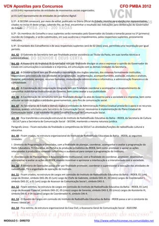 VCN Apostilas para Concursos CFO PMBA 2012
MODULO 5 - DIREITO http://www.velhochiconews.no.comunidades.net
o) 03 (três) representantes de entidades de movimentos sociais organizados;
p) 01 (um) representante de entidades de jornalismo digital.
§ 1º - A SECOM convocará, por meio de edital, publicado no Diário Oficial do Estado, reunião para eleição dos representantes,
citados no inciso III deste artigo, cabendo-lhe, ao final, encaminhar o resultado das indicações para deliberação do Governador
do Estado.
§ 2º - Os membros do Conselho e seus suplentes serão nomeados pelo Governador do Estado e tomarão posse na 1ª (primeira)
reunião do Colegiado, e serão substituídos, em suas ausências e impedimentos, pelos respectivos suplentes, previamente
indicados.
§ 3º - O mandato dos Conselheiros e de seus respectivos suplentes será de 02 (dois) anos, permitida uma recondução por igual
período.
Art. 42 - O Gabinete do Secretário tem por finalidade prestar assistência ao Titular da Pasta, em suas tarefas técnicas e
administrativas.
Art. 43 - A Assessoria de Imprensa do Governador tem por finalidade divulgar os atos e expressar a opinião do Governador do
Estado em comunicações à sociedade e à imprensa, em articulação com as demais Unidades da Secretaria.
Art. 44 - A Diretoria Geral tem por finalidade a coordenação dos órgãos setoriais, dos sistemas formalmente instituídos,
responsáveis pela execução das atividades de programação, orçamentação, acompanhamento, avaliação, estudos e análises,
material, patrimônio, serviços, recursos humanos, modernização administrativa e informática, e administração financeira e de
contabilidade.
Art. 45 - A Coordenação de Comunicação Integrada tem por finalidade coordenar e acompanhar o desenvolvimento de
campanhas publicitárias institucionais do Governo, bem como avaliar a sua publicidade.
Art. 46 - A Coordenação de Jornalismo tem por finalidade divulgar os atos do Governo para a sociedade e a imprensa, bem como
articular-se com os órgãos e entidades governamentais, para fins de comunicação social.
Art. 47 - As Secretarias de Estado e demais órgãos e entidades da Administração Pública Estadual prestarão o apoio e os recursos
técnicos, quando solicitados pelo Secretário de Comunicação Social, necessários à implementação do Plano Estadual de
Comunicação Social, a ser estabelecido pelo Conselho Estadual de Comunicação Social.
Art. 48 - Fica transferida a vinculação estrutural do Instituto de Radiodifusão Educativa da Bahia - IRDEB, da Secretaria de Cultura
- SECULT para a Secretaria de Comunicação Social - SECOM, mantendo a mesma natureza jurídica.
Parágrafo único - Ficam excluídas da finalidade e competências da SECULT as atividades/funções de radiodifusão cultural e
educativa.
Art. 49 - Ficam criadas, na estrutura organizacional do Instituto de Radiodifusão Educativa da Bahia - IRDEB, as seguintes
Unidades:
I - Diretoria de Programação e Conteúdos, com a finalidade de planejar, coordenar, acompanhar e avaliar a programação da
Rádio Educadora, TV Educativa, do Portal e da produção jornalística do IRDEB, bem como promover e apoiar as ações
relacionadas à produção e conteúdo radiofônico e audiovisual para compor a programação do Instituto;
II - Coordenação de Planejamento e Relacionamento Institucional, com a finalidade de coordenar, promover, desenvolver,
acompanhar e avaliar as ações do IRDEB, visando incentivar e aprimorar a interlocução e a interatividade com a sociedade.
Art. 50 - A Diretoria de Operações passa a ter por finalidade promover, coordenar e supervisionar a execução das atividades de
radiodifusão, TV e engenharia de operação do Instituto.
Art. 51 - Ficam criados, na estrutura de cargos em comissão do Instituto de Radiodifusão Educativa da Bahia - IRDEB, 01 (um)
cargo de Diretor, símbolo DAS-2B, 01 (um) cargo de Chefe de Gabinete, símbolo DAS-2C, 02 (dois) cargos de Coordenador I,
símbolo DAS-2C, e 01 (um) cargo de Assessor de Comunicação Social I, símbolo DAS-3.
Art. 52 - Ficam extintos, na estrutura de cargos em comissão do Instituto de Radiodifusão Educativa da Bahia - IRDEB, 01 (um)
cargo de Assessor Especial, símbolo DAS-2C, 05 (cinco) cargos de Gerente, símbolo DAS-3, 05 (cinco) cargos de Assistente III,
símbolo DAI-4, e 04 (quatro) cargos de Coordenador III, símbolo DAI-4.
Art. 53 - O Quadro de Cargos em comissão do Instituto de Radiodifusão Educativa da Bahia - IRDEB passa a ser o constante do
Anexo I desta Lei.
Art. 54 - Fica extinta, da estrutura organizacional da Casa Civil, a Assessoria Geral de Comunicação Social - AGECOM.
 