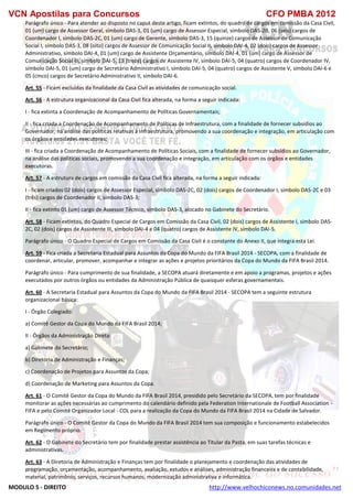 VCN Apostilas para Concursos CFO PMBA 2012
MODULO 5 - DIREITO http://www.velhochiconews.no.comunidades.net
Parágrafo único - Para atender ao disposto no caput deste artigo, ficam extintos, do quadro de cargos em comissão da Casa Civil,
01 (um) cargo de Assessor Geral, símbolo DAS-1, 01 (um) cargo de Assessor Especial, símbolo DAS-2B, 06 (seis) cargos de
Coordenador I, símbolo DAS-2C, 01 (um) cargo de Gerente, símbolo DAS-3, 15 (quinze) cargos de Assessor de Comunicação
Social I, símbolo DAS-3, 08 (oito) cargos de Assessor de Comunicação Social II, símbolo DAI-4, 02 (dois) cargos de Assessor
Administrativo, símbolo DAI-4, 01 (um) cargo de Assistente Orçamentário, símbolo DAI-4, 01 (um) cargo de Assessor de
Comunicação Social III, símbolo DAI-5, 13 (treze) cargos de Assistente IV, símbolo DAI-5, 04 (quatro) cargos de Coordenador IV,
símbolo DAI-5, 01 (um) cargo de Secretário Administrativo I, símbolo DAI-5, 04 (quatro) cargos de Assistente V, símbolo DAI-6 e
05 (cinco) cargos de Secretário Administrativo II, símbolo DAI-6.
Art. 55 - Ficam excluídas da finalidade da Casa Civil as atividades de comunicação social.
Art. 56 - A estrutura organizacional da Casa Civil fica alterada, na forma a seguir indicada:
I - fica extinta a Coordenação de Acompanhamento de Políticas Governamentais;
II - fica criada a Coordenação de Acompanhamento de Políticas de Infraestrutura, com a finalidade de fornecer subsídios ao
Governador, na análise das políticas relativas à infraestrutura, promovendo a sua coordenação e integração, em articulação com
os órgãos e entidades executoras;
III - fica criada a Coordenação de Acompanhamento de Políticas Sociais, com a finalidade de fornecer subsídios ao Governador,
na análise das políticas sociais, promovendo a sua coordenação e integração, em articulação com os órgãos e entidades
executoras.
Art. 57 - A estrutura de cargos em comissão da Casa Civil fica alterada, na forma a seguir indicada:
I - ficam criados 02 (dois) cargos de Assessor Especial, símbolo DAS-2C, 02 (dois) cargos de Coordenador I, símbolo DAS-2C e 03
(três) cargos de Coordenador II, símbolo DAS-3;
II - fica extinto 01 (um) cargo de Assessor Técnico, símbolo DAS-3, alocado no Gabinete do Secretário.
Art. 58 - Ficam extintos, do Quadro Especial de Cargos em Comissão da Casa Civil, 02 (dois) cargos de Assistente I, símbolo DAS-
2C, 02 (dois) cargos de Assistente III, símbolo DAI-4 e 04 (quatro) cargos de Assistente IV, símbolo DAI-5.
Parágrafo único - O Quadro Especial de Cargos em Comissão da Casa Civil é o constante do Anexo II, que integra esta Lei.
Art. 59 - Fica criada a Secretaria Estadual para Assuntos da Copa do Mundo da FIFA Brasil 2014 - SECOPA, com a finalidade de
coordenar, articular, promover, acompanhar e integrar as ações e projetos prioritários da Copa do Mundo da FIFA Brasil 2014.
Parágrafo único - Para cumprimento de sua finalidade, a SECOPA atuará diretamente e em apoio a programas, projetos e ações
executados por outros órgãos ou entidades da Administração Pública de quaisquer esferas governamentais.
Art. 60 - A Secretaria Estadual para Assuntos da Copa do Mundo da FIFA Brasil 2014 - SECOPA tem a seguinte estrutura
organizacional básica:
I - Órgão Colegiado:
a) Comitê Gestor da Copa do Mundo da FIFA Brasil 2014;
II - Órgãos da Administração Direta:
a) Gabinete do Secretário;
b) Diretoria de Administração e Finanças;
c) Coordenação de Projetos para Assuntos da Copa;
d) Coordenação de Marketing para Assuntos da Copa.
Art. 61 - O Comitê Gestor da Copa do Mundo da FIFA Brasil 2014, presidido pelo Secretário da SECOPA, tem por finalidade
monitorar as ações necessárias ao cumprimento do calendário definido pela Federation Internationale de Football Association -
FIFA e pelo Comitê Organizador Local - COL para a realização da Copa do Mundo da FIFA Brasil 2014 na Cidade de Salvador.
Parágrafo único - O Comitê Gestor da Copa do Mundo da FIFA Brasil 2014 tem sua composição e funcionamento estabelecidos
em Regimento próprio.
Art. 62 - O Gabinete do Secretário tem por finalidade prestar assistência ao Titular da Pasta, em suas tarefas técnicas e
administrativas.
Art. 63 - A Diretoria de Administração e Finanças tem por finalidade o planejamento e coordenação das atividades de
programação, orçamentação, acompanhamento, avaliação, estudos e análises, administração financeira e de contabilidade,
material, patrimônio, serviços, recursos humanos, modernização administrativa e informática.
 