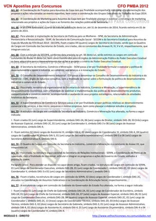 VCN Apostilas para Concursos CFO PMBA 2012
MODULO 5 - DIREITO http://www.velhochiconews.no.comunidades.net
Art. 64 - A Coordenação de Projetos para Assuntos da Copa tem por finalidade acompanhar e monitorar a implementação dos
projetos e ações relacionadas ao evento esportivo, bem como a coordenação dos Grupos Executivos de Trabalho da Copa 2014.
Art. 65 - A Coordenação de Marketing para Assuntos da Copa tem por finalidade planejar e viabilizar a estratégia de marketing
relacionada aos projetos e ações da Copa e ao fomento das relações públicas da Secretaria.
Art. 66 - A SECOPA funcionará, a partir da data de publicação desta Lei, até 31 de dezembro de 2014, ficando extinta em 01 de
janeiro de 2015.
Art. 67 - Para atender à implantação da Secretaria de Políticas para as Mulheres - SPM, da Secretaria de Administração
Penitenciária e Ressocialização - SEAP, da Secretaria de Comunicação Social - SECOM e da Secretaria Estadual para Assuntos da
Copa do Mundo da FIFA Brasil 2014 - SECOPA, ficam criados 04 (quatro) cargos de Secretário de Estado, sendo que os Quadros
de Cargos em Comissão das Secretarias de Estado, ora criadas, são os constantes dos Anexos III, IV, V e VI, respectivamente, que
integram esta Lei.
Art. 68 - Com a extinção da SECOPA, conforme data prevista no art. 66 desta Lei, serão extintos os cargos em comissão
constantes do Anexo VI desta Lei, bem como transferidos para os órgãos da Administração Pública do Poder Executivo Estadual
os bens adquiridos para o desenvolvimento das ações e projetos a critério do Poder Executivo Estadual.
Art. 69 - A Secretaria da Indústria, Comércio e Mineração - SICM passa a ter por finalidade formular e executar a política de
desenvolvimento e apoio à indústria, ao comércio, aos serviços e à mineração do Estado.
Art. 70 - O Conselho de Desenvolvimento Industrial - CDI passa a denominar-se Conselho de Desenvolvimento da Indústria e do
Comércio - CDIC, órgão de natureza consultiva, com a finalidade de opinar sobre a formulação da política de desenvolvimento
industrial e comercial do Estado.
Art. 71 - Fica criada, na estrutura organizacional da Secretaria da Indústria, Comércio e Mineração, a Superintendência de
Desenvolvimento Econômico, com a finalidade de viabilizar a implementação das políticas de desenvolvimento produtivo,
competitividade e comércio exterior, acompanhando e avaliando os seus projetos estratégicos, relacionados às atividades
finalísticas da Secretaria.
Art. 72 - A Superintendência de Comércio e Serviços passa a ter por finalidade propor políticas relativas ao desenvolvimento
comercial e de serviços, e das micro, pequenas e médias empresas, bem como planejar e elaborar estudos e projetos.
Art. 73 - A estrutura de cargos em comissão da Secretaria da Indústria, Comércio e Mineração fica alterada, na forma a seguir
indicada:
I - ficam criados 01 (um) cargo de Superintendente, símbolo DAS-2A, 06 (seis) cargos de Diretor, símbolo DAS-2B, 03 (três) cargos
de Assessor Especial, símbolo DAS-2C, 01 (um) cargo de Coordenador II, símbolo DAS-3 e 06 (seis) cargos de Assessor
Administrativo, símbolo DAI-4;
II - ficam extintos 02 (dois) cargos de Assistente III, símbolo DAI-4, 02 (dois) cargos de Coordenador III, símbolo DAI-4, 04 (quatro)
cargos de Coordenador IV, símbolo DAI-5, 01 (um) cargo de Secretário Administrativo I, símbolo DAI-5 e 06 (seis) cargos de
Secretário Administrativo II, símbolo DAI-6.
Art. 74 - O Quadro de Cargos em Comissão da Secretaria da Indústria, Comércio e Mineração é o constante do Anexo VII, que
integra esta Lei.
Art. 75 - Fica criada, na estrutura organizacional da Secretaria de Relações Institucionais - SERIN, a Coordenação de Políticas de
Juventude, com a finalidade de coordenar, articular e integrar os programas e ações do Governo do Estado, voltados à
população jovem.
Parágrafo único - Para atender ao disposto no caput deste artigo, ficam criados, na estrutura de cargos em comissão da SERIN,
01 (um) cargo de Coordenador Executivo, símbolo DAS-2B, 01 (um) cargo de Coordenador I, símbolo DAS-2C, 02 (dois) cargos de
Coordenador II, símbolo DAS-3 e 01 (um) cargo de Secretário Administrativo I, símbolo DAI-5.
Art. 76 - Ficam criados, na estrutura de cargos em comissão da SERIN, 02 (dois) cargos de Coordenador I, símbolo DAS-2C,
alocados na Coordenação de Assuntos Federativos e na Coordenação de Articulação Social, respectivamente.
Art. 77 - A estrutura de cargos em comissão do Gabinete do Governador do Estado fica alterada, na forma a seguir indicada:
I - ficam criados 01 (um) cargo de Chefe de Gabinete, símbolo DAS-2A, 01 (um) cargo de Coordenador de Escritório, símbolo
DAS-2A, 01 (um) cargo de Chefe de Cerimonial, símbolo DAS-2A, 07 (sete) cargos de Assessor Especial, símbolo DAS-2B, 01 (um)
cargo de Coordenador Executivo, símbolo DAS-2B, 04 (quatro) cargos de Assessor Especial, símbolo DAS-2C, 01 (um) cargo de
Coordenador I, símbolo DAS-2C, 13 (treze) cargos de Coordenador Técnico, símbolo DAS-2D, 03 (três) cargos de Assessor
Técnico, símbolo DAS-3, 02 (dois) cargos de Secretário de Gabinete, símbolo DAS-3, 01 (um) cargo de Assessor Administrativo,
símbolo DAI-4, 02 (dois) cargos de Assistente III, símbolo DAI-4, 01 (um) cargo de Assistente Orçamentário, símbolo DAI-4 e 04
(quatro) cargos de Coordenador III, símbolo DAI-4.
 