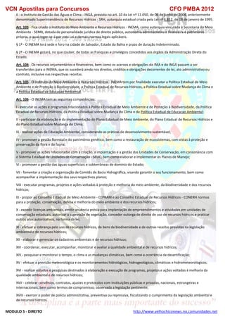 VCN Apostilas para Concursos CFO PMBA 2012
MODULO 5 - DIREITO http://www.velhochiconews.no.comunidades.net
II - o Instituto de Gestão das Águas e Clima - INGÁ, previsto no art. 10 da Lei nº 11.050, de 06 de junho de 2008, anteriormente
denominado Superintendência de Recursos Hídricos - SRH, autarquia estadual criada pela Lei nº 6.812, de 18 de janeiro de 1995.
Art. 103 - Fica criado o Instituto do Meio Ambiente e Recursos Hídricos - INEMA, como autarquia vinculada à Secretaria do Meio
Ambiente - SEMA, dotada de personalidade jurídica de direito público, autonomia administrativa e financeira e patrimônio
próprio, o qual reger-se-á por esta Lei e demais normas legais aplicáveis.
§ 1º - O INEMA terá sede e foro na cidade de Salvador, Estado da Bahia e prazo de duração indeterminado.
§ 2º - O INEMA gozará, no que couber, de todas as franquias e privilégios concedidos aos órgãos da Administração Direta do
Estado.
Art. 104 - Os recursos orçamentários e financeiros, bem como os acervos e obrigações do IMA e do INGÁ passam a ser
transferidos para o INEMA, que os sucederá ainda nos direitos, créditos e obrigações decorrentes de lei, ato administrativo ou
contrato, inclusive nas respectivas receitas.
Art. 105 - O Instituto do Meio Ambiente e Recursos Hídricos - INEMA tem por finalidade executar a Política Estadual de Meio
Ambiente e de Proteção à Biodiversidade, a Política Estadual de Recursos Hídricos, a Política Estadual sobre Mudança do Clima e
a Política Estadual de Educacao Ambiental.
Art. 106 - O INEMA tem as seguintes competências:
I - executar as ações e programas relacionados à Política Estadual de Meio Ambiente e de Proteção à Biodiversidade, da Política
Estadual de Recursos Hídricos, da Política Estadual sobre Mudança do Clima e da Política Estadual de Educacao Ambiental;
II - participar da elaboração e da implementação do Plano Estadual de Meio Ambiente, do Plano Estadual de Recursos Hídricos e
do Plano Estadual sobre Mudança do Clima;
III - realizar ações de Educação Ambiental, considerando as práticas de desenvolvimento sustentável;
IV - promover a gestão florestal e do patrimônio genético, bem como a restauração de ecossistemas, com vistas à proteção e
preservação da flora e da fauna;
V - promover as ações relacionadas com a criação, a implantação e a gestão das Unidades de Conservação, em consonância com
o Sistema Estadual de Unidades de Conservação - SEUC, bem como elaborar e implementar os Planos de Manejo;
VI - promover a gestão das águas superficiais e subterrâneas de domínio do Estado;
VII - fomentar a criação e organização de Comitês de Bacia Hidrográfica, visando garantir o seu funcionamento, bem como
acompanhar a implementação dos seus respectivos planos;
VIII - executar programas, projetos e ações voltadas à proteção e melhoria do meio ambiente, da biodiversidade e dos recursos
hídricos;
IX - propor ao Conselho Estadual de Meio Ambiente - CEPRAM e ao Conselho Estadual de Recursos Hídricos - CONERH normas
para a proteção, conservação, defesa e melhoria do meio ambiente e dos recursos hídricos;
X - expedir licenças ambientais, emitir anuência prévia para implantação de empreendimentos e atividades em unidades de
conservação estaduais, autorizar a supressão de vegetação, conceder outorga de direito de uso de recursos hídricos e praticar
outros atos autorizativos, na forma da lei;
XI - efetuar a cobrança pelo uso de recursos hídricos, de bens da biodiversidade e de outras receitas previstas na legislação
ambiental e de recursos hídricos;
XII - elaborar e gerenciar os cadastros ambientais e de recursos hídricos;
XIII - coordenar, executar, acompanhar, monitorar e avaliar a qualidade ambiental e de recursos hídricos;
XIV - pesquisar e monitorar o tempo, o clima e as mudanças climáticas, bem como a ocorrência da desertificação;
XV - efetuar a previsão meteorológica e os monitoramentos hidrológicos, hidrogeológicos, climáticos e hidrometeorológicos;
XVI - realizar estudos e pesquisas destinados à elaboração e execução de programas, projetos e ações voltadas à melhoria da
qualidade ambiental e de recursos hídricos;
XVII - celebrar convênios, contratos, ajustes e protocolos com instituições públicas e privadas, nacionais, estrangeiras e
internacionais, bem como termos de compromisso, observada a legislação pertinente;
XVIII - exercer o poder de polícia administrativa, preventiva ou repressiva, fiscalizando o cumprimento da legislação ambiental e
de recursos hídricos.
 