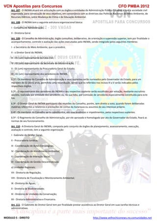 VCN Apostilas para Concursos CFO PMBA 2012
MODULO 5 - DIREITO http://www.velhochiconews.no.comunidades.net
Art. 107 - O INEMA atuará em articulação com os órgãos e entidades da Administração Pública Estadual e com a sociedade civil
organizada, para consecução de seus objetivos, em consonância com as diretrizes das Políticas Nacionais do Meio Ambiente, de
Recursos Hídricos, sobre Mudança do Clima e de Educação Ambiental.
Art. 108 - O INEMA tem a seguinte estrutura organizacional básica:
I - Conselho de Administração;
II - Diretoria Geral.
Art. 109 - O Conselho de Administração, órgão consultivo, deliberativo, de orientação e supervisão superior, tem por finalidade o
acompanhamento, controle e avaliação das ações executadas pelo INEMA, sendo integrado pelos seguintes membros:
I - o Secretário do Meio Ambiente, que o presidirá;
II - o Diretor Geral do INEMA;
III - 01 (um) representante da Casa Civil;
IV - 01 (um) representante da Secretaria da Administração;
V - 01 (um) representante da Procuradoria Geral do Estado;
VI - 01 (um) representante dos servidores do INEMA.
§ 1º - Os membros do Conselho de Administração e seus suplentes serão nomeados pelo Governador do Estado, para um
mandato de 02 (dois) anos, permitida uma recondução, sendo que os referidos nos incisos III a V serão indicados pelos
respectivos órgãos.
§ 2º - O representante dos servidores do INEMA e seu respectivo suplente serão escolhidos por votação, mediante escrutínio
secreto, realizada por entidade dos servidores ou, na sua falta, por comissão de servidores especialmente constituída para este
fim.
§ 3º - O Diretor Geral do INEMA participará das reuniões do Conselho, porém, sem direito a voto, quando forem deliberadas
matérias referentes a relatórios e prestações de contas da Autarquia ou assuntos do seu interesse próprio.
§ 4º - Os membros do Conselho serão substituídos, em suas ausências e impedimentos, pelos respectivos suplentes.
§ 5º - O Regimento do Conselho de Administração, por ele aprovado e homologado por ato do Governador do Estado, fixará as
normas de seu funcionamento.
Art. 110 - A Diretoria Geral do INEMA, composta pelo conjunto de órgãos de planejamento, assessoramento, execução,
avaliação e controle, tem a seguinte organização:
I - Gabinete do Diretor Geral;
II - Procuradoria Jurídica;
III - Coordenação de Ações Estratégicas;
IV - Coordenação de Atendimento Ambiental;
V - Coordenação de Interação Social;
VI - Coordenação de Gestão Descentralizada:
a) Unidades Regionais;
VII - Diretoria de Regulação;
VIII - Diretoria de Fiscalização e Monitoramento Ambiental;
IX - Diretoria de Águas;
X - Diretoria de Biodiversidade;
XI - Diretoria de Unidades de Conservação;
XII - Diretoria Administrativa e Financeira.
Art. 111 - O Gabinete do Diretor Geral tem por finalidade prestar assistência ao Diretor Geral em suas tarefas técnicas e
administrativas.
 
