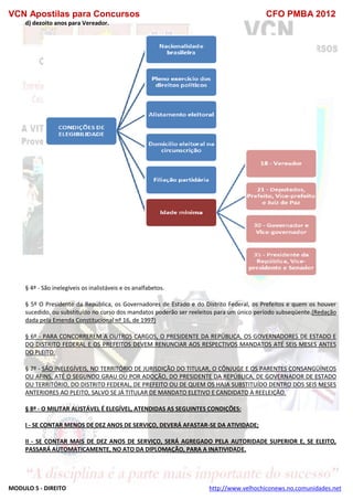 VCN Apostilas para Concursos CFO PMBA 2012
MODULO 5 - DIREITO http://www.velhochiconews.no.comunidades.net
d) dezoito anos para Vereador.
§ 4º - São inelegíveis os inalistáveis e os analfabetos.
§ 5º O Presidente da República, os Governadores de Estado e do Distrito Federal, os Prefeitos e quem os houver
sucedido, ou substituído no curso dos mandatos poderão ser reeleitos para um único período subseqüente.(Redação
dada pela Emenda Constitucional nº 16, de 1997)
§ 6º - PARA CONCORREREM A OUTROS CARGOS, O PRESIDENTE DA REPÚBLICA, OS GOVERNADORES DE ESTADO E
DO DISTRITO FEDERAL E OS PREFEITOS DEVEM RENUNCIAR AOS RESPECTIVOS MANDATOS ATÉ SEIS MESES ANTES
DO PLEITO.
§ 7º - SÃO INELEGÍVEIS, NO TERRITÓRIO DE JURISDIÇÃO DO TITULAR, O CÔNJUGE E OS PARENTES CONSANGÜÍNEOS
OU AFINS, ATÉ O SEGUNDO GRAU OU POR ADOÇÃO, DO PRESIDENTE DA REPÚBLICA, DE GOVERNADOR DE ESTADO
OU TERRITÓRIO, DO DISTRITO FEDERAL, DE PREFEITO OU DE QUEM OS HAJA SUBSTITUÍDO DENTRO DOS SEIS MESES
ANTERIORES AO PLEITO, SALVO SE JÁ TITULAR DE MANDATO ELETIVO E CANDIDATO À REELEIÇÃO.
§ 8º - O MILITAR ALISTÁVEL É ELEGÍVEL, ATENDIDAS AS SEGUINTES CONDIÇÕES:
I - SE CONTAR MENOS DE DEZ ANOS DE SERVIÇO, DEVERÁ AFASTAR-SE DA ATIVIDADE;
II - SE CONTAR MAIS DE DEZ ANOS DE SERVIÇO, SERÁ AGREGADO PELA AUTORIDADE SUPERIOR E, SE ELEITO,
PASSARÁ AUTOMATICAMENTE, NO ATO DA DIPLOMAÇÃO, PARA A INATIVIDADE.
 