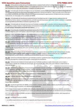 VCN Apostilas para Concursos CFO PMBA 2012
MODULO 5 - DIREITO http://www.velhochiconews.no.comunidades.net
Art. 112 - A Procuradoria Jurídica tem por finalidade exercer a representação judicial e extrajudicial, a consultoria e o
assessoramento jurídico ao INEMA, mediante a vinculação técnica à Procuradoria Geral do Estado e, de acordo com a legislação
das Procuradorias Jurídicas das Autarquias e Fundações do Estado da Bahia.
Art. 113 - A Coordenação de Ações Estratégicas tem por finalidade coordenar ações que promovam a melhoria da gestão e do
aperfeiçoamento do Sistema Estadual de Informações Ambientais e de Recursos Hídricos - SEIA, de acordo com as diretrizes e
prioridades estabelecidas pela SEMA, voltadas à otimização do desempenho organizacional e fortalecimento dos resultados
institucionais, em articulação com as unidades do INEMA.
Art. 114 - A Coordenação de Atendimento Ambiental tem por finalidade executar a triagem técnica e administrativa de
documentos, formar, exercer o acompanhamento, controle e guarda de processos, bem como realizar o controle e a expedição
de correspondências destinadas ao Instituto ou geradas por este.
Art. 115 - A Coordenação de Interação Social tem por finalidade coordenar, gerir e executar, de forma descentralizada e
participativa, as ações relativas à implementação e funcionamento dos Conselhos Gestores das Unidades de Conservação, dos
Comitês de Bacia Hidrográfica e das Audiências Públicas.
Art. 116 - A Coordenação de Gestão Descentralizada tem por finalidade promover a articulação, a gestão e a integração das
Unidades Regionais, bem como apoiar a desconcentração e descentralização da gestão ambiental do Estado.
Parágrafo único - As Unidades Regionais são unidades de desconcentração da gestão das atividades da Autarquia, que têm por
finalidade executar a Política Estadual do Meio Ambiente e de Proteção à Biodiversidade e a Política Estadual de Recursos
Hídricos, nas suas respectivas regiões, através do licenciamento, monitoramento e fiscalização ambiental, além de prestar apoio
aos municípios no desenvolvimento da gestão ambiental local, em articulação com a SEMA.
Art. 117 - A Diretoria de Regulação tem por finalidade planejar, organizar e coordenar as ações necessárias para emissão das
licenças ambientais e dos atos autorizativos de meio ambiente e de recursos hídricos, na forma da lei.
Art. 118 - A Diretoria de Fiscalização e Monitoramento Ambiental tem por finalidade fiscalizar o cumprimento da legislação
ambiental e de recursos hídricos, bem como coordenar, executar, acompanhar, monitorar e avaliar a qualidade ambiental e de
recursos hídricos.
Art. 119 - A Diretoria de Águas tem por finalidade implementar os planos de recursos hídricos, bem como promover estudos,
implementar e avaliar medidas, ações, programas e projetos, visando assegurar o gerenciamento do uso, a qualidade e
conservação dos recursos hídricos e o atendimento da demanda e da oferta hídrica estadual.
Art. 120 - A Diretoria de Biodiversidade tem por finalidade coordenar a gestão florestal e do patrimônio genético, bem como a
execução de programas e projetos de proteção e restauração de ecossistemas.
Art. 121 - A Diretoria de Unidades de Conservação tem por finalidade coordenar as ações relacionadas com a criação, a
implantação e a gestão das Unidades de Conservação, em consonância com o SEUC, bem como elaborar e implementar os
Planos de Manejo.
Art. 122 - A Diretoria Administrativa e Financeira tem por finalidade executar as atividades de programação, orçamentação,
acompanhamento, avaliação, estudos e análises, material, patrimônio, serviços, recursos humanos, modernização administrativa
e informática, administração financeira e de contabilidade, e de arrecadação.
Art. 123 - Ato do Chefe do Poder Executivo estabelecerá as Unidades Regionais, definindo as suas áreas de abrangência.
Art. 124 - O Diretor Geral será nomeado pelo Governador do Estado.
Art. 125 - Aos Diretores e demais dirigentes do INEMA incumbe planejar, dirigir, avaliar o desempenho, coordenar, controlar e
orientar a execução das atividades de sua área de competência e exercer outras atribuições que lhes forem cometidas pelo
Diretor Geral da entidade.
Art. 126 - Constituem patrimônio do INEMA, os bens móveis e imóveis, valores, rendas e direitos atualmente pertencentes ao
IMA e ao INGÁ ou que lhe venham a ser adjudicados ou transferidos.
§ 1º - Os bens, diretos e valores do INEMA serão utilizados, exclusivamente, no cumprimento dos seus objetivos, permitida, a
critério da Diretoria Geral, a utilização de uns e outros para obtenção de rendas destinadas ao atendimento de suas finalidades.
§ 2º - Em caso de extinção do INEMA, seus bens e direitos reverterão ao patrimônio do Estado da Bahia, salvo disposição em
contrário expressa em lei.
Art. 127 - Constituem receitas do INEMA:
I - os créditos orçamentários que lhe forem consignados pelo Orçamento Geral do Estado;
 