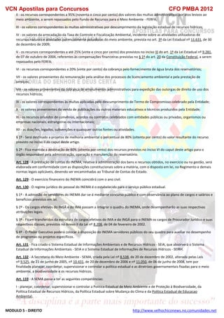 VCN Apostilas para Concursos CFO PMBA 2012
MODULO 5 - DIREITO http://www.velhochiconews.no.comunidades.net
II - os recursos correspondentes a 95% (noventa e cinco por cento) dos valores das multas administrativas por atos lesivos ao
meio ambiente, a serem repassados pelo Fundo de Recursos para o Meio Ambiente - FERFA;
III - os valores correspondentes às multas administrativas por descumprimento da legislação estadual de recursos hídricos;
IV - os valores da arrecadação da Taxa de Controle e Fiscalização Ambiental, incidente sobre as atividades utilizadoras de
recursos naturais e atividades potencialmente poluidoras do meio ambiente, prevista no art. 3º da Lei Estadual nº 11.631, de 30
de dezembro de 2009;
V - os recursos correspondentes a até 25% (vinte e cinco por cento) dos previstos no inciso III do art. 1º da Lei Estadual nº 9.281,
de 07 de outubro de 2004, referentes às compensações financeiras previstas no § 1º do art. 20 da Constituição Federal, a serem
repassados pelo FERFA;
VI - os recursos correspondentes a 20% (vinte por cento) da cobrança pelo fornecimento de água bruta dos reservatórios;
VII - os valores provenientes da remuneração pela análise dos processos de licenciamento ambiental e pela prestação de
serviços;
VIII - os valores provenientes da cobrança de emolumentos administrativos para expedição das outorgas de direito de uso dos
recursos hídricos;
IX - os valores correspondentes às multas aplicadas pelo descumprimento de Termo de Compromisso celebrado pela Entidade;
X - os valores provenientes da venda de publicações ou outros materiais educativos e técnicos produzidos pela Entidade;
XI - os recursos oriundos de convênios, acordos ou contratos celebrados com entidades públicas ou privadas, organismos ou
empresas nacionais, estrangeiras ou internacionais;
XII - as doações, legados, subvenções e quaisquer outras fontes ou atividades.
§ 1º - Será destinado a projetos de melhoria ambiental o percentual de 80% (oitenta por cento) do valor resultante do recurso
previsto no inciso II do caput deste artigo.
§ 2º - Fica mantida a destinação de 80% (oitenta por cento) dos recursos previstos no inciso VI do caput deste artigo para o
órgão responsável pela administração, operação e manutenção do reservatório.
Art. 128 - A prestação de contas do INEMA, relativa à administração dos bens e recursos obtidos, no exercício ou na gestão, será
elaborada em conformidade com as disposições constitucionais sobre a matéria, com o disposto em lei, no Regimento e demais
normas legais aplicáveis, devendo ser encaminhadas ao Tribunal de Contas do Estado.
Art. 129 - O exercício financeiro do INEMA coincidirá com o ano civil.
Art. 130 - O regime jurídico do pessoal do INEMA é o estabelecido para o serviço público estadual.
§ 1º - A admissão de servidores do INEMA dar-se-á mediante concurso público e com observância ao plano de cargos e salários e
benefícios previstos em lei.
§ 2º - Os cargos efetivos do INGÁ e do IMA passam a integrar o quadro do INEMA, onde desempenharão as suas respectivas
atribuições legais.
§ 3º - Ficam transferidos da estrutura de cargos efetivos do IMA e do INGÁ para o INEMA os cargos de Procurador Jurídico e suas
respectivas classes, previstos no Anexo II da Lei nº 8.208, de 04 de fevereiro de 2002.
§ 4º - O Poder Executivo poderá colocar à disposição do INEMA servidores públicos do seu quadro para auxiliar no desempenho
de programas ou projetos específicos.
Art. 131 - Fica criado o Sistema Estadual de Informações Ambientais e de Recursos Hídricos - SEIA, que absorverá o Sistema
Estadual de Informações Ambientais - SEIA e o Sistema Estadual de Informações de Recursos Hídricos - SEIRH.
Art. 132 - A Secretaria do Meio Ambiente - SEMA, criada pela Lei nº 8.538, de 20 de dezembro de 2002, alterada pelas Leis
nº 9.525, de 21 de junho de 2005, nº 10.431, de 20 de dezembro de 2006 e nº 11.050, de 06 de junho de 2008, tem por
finalidade planejar, coordenar, supervisionar e controlar a política estadual e as diretrizes governamentais fixadas para o meio
ambiente, a biodiversidade e os recursos hídricos.
Art. 133 - A SEMA passa a ter as seguintes competências:
I - planejar, coordenar, supervisionar e controlar a Política Estadual de Meio Ambiente e de Proteção à Biodiversidade, da
Política Estadual de Recursos Hídricos, da Política Estadual sobre Mudança do Clima e da Política Estadual de Educacao
Ambiental;
 