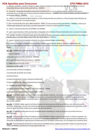 VCN Apostilas para Concursos CFO PMBA 2012
MODULO 5 - DIREITO http://www.velhochiconews.no.comunidades.net
II - planejar, coordenar, orientar e integrar as ações relativas ao Sistema Estadual do Meio Ambiente - SISEMA e ao Sistema
Estadual de Gerenciamento de Recursos Hídricos - SEGREH;
III - promover a integração das políticas ambientais do Estado entre si e com as políticas públicas setoriais, bem como a
articulação de sua atuação com o Sistema Nacional do Meio Ambiente - SISNAMA e com o Sistema Nacional de Gerenciamento
de Recursos Hídricos - SINGREH;
IV - elaborar o Plano Estadual de Meio Ambiente, o Plano Estadual de Recursos Hídricos e o Plano Estadual sobre Mudança do
Clima, supervisionando a sua implementação;
V - gerir o Fundo de Recursos para o Meio Ambiente - FERFA, o Fundo Estadual de Recursos Hídricos - FERHBA e a Câmara de
Compensação Ambiental, exercendo o controle orçamentário, financeiro e patrimonial dos mesmos;
VI - exercer a Secretaria Executiva do CEPRAM e do CONERH;
VII - gerir e operacionalizar o SEIA, promovendo a integração com os demais sistemas relacionados com a sua área de atuação;
VIII - planejar, coordenar e executar ações para a promoção de estudos e pesquisas voltados ao desenvolvimento tecnológico e
científico para o uso sustentável e racional dos recursos ambientais e hídricos;
IX - apoiar o fortalecimento da gestão ambiental municipal, podendo delegar competência;
X - promover e estimular a celebração de convênios e acordos entre entidades públicas, privadas e organizações não-
governamentais, nacionais, estrangeiras e internacionais, com vistas à otimização da gestão ambiental e de recursos hídricos no
Estado.
Art. 134 - A SEMA tem a seguinte estrutura organizacional básica:
I - Órgãos Colegiados:
a) Conselho Estadual do Meio Ambiente - CEPRAM;
b) Conselho Estadual de Recursos Hídricos - CONERH;
II - Órgãos da Administração Direta:
a) Gabinete do Secretário;
b) Coordenação de Ações Estratégicas;
c) Coordenação de Gestão dos Fundos;
d) Diretoria Geral;
e) Superintendência de Estudos e Pesquisas Ambientais;
f) Superintendência de Políticas e Planejamento Ambiental;
III - Entidades da Administração Indireta:
a) Instituto Estadual do Meio Ambiente e Recursos Hídricos - INEMA;
b) Companhia de Engenharia Ambiental da Bahia - CERB.
Art. 135 - O CEPRAM, órgão superior do Sistema Estadual do Meio Ambiente, com funções de natureza consultiva, normativa,
deliberativa e recursal, tem por finalidade o planejamento e acompanhamento da política e das diretrizes governamentais
voltadas para o meio ambiente, a biodiversidade e a definição de normas e padrões relacionados à preservação e conservação
dos recursos naturais.
Art. 136 - O CONERH, órgão superior do Sistema Estadual de Gerenciamento de Recursos Hídricos, com caráter consultivo,
normativo, deliberativo, recursal e de representação, tem por finalidade o planejamento e acompanhamento da política e das
diretrizes governamentais voltadas para a gestão dos recursos hídricos.
Art. 137 - O Gabinete do Secretário tem por finalidade prestar assistência ao Titular da Pasta em suas tarefas técnicas e
administrativas.
Art. 138 - A Coordenação de Ações Estratégicas tem por finalidade coordenar ações que promovam a melhoria da gestão e do
aperfeiçoamento do SEIA, de acordo com as diretrizes e prioridades estabelecidas nas políticas governamentais voltadas para a
otimização do desempenho organizacional e fortalecimento dos resultados institucionais, em articulação com a Diretoria Geral.
Art. 139 - A Coordenação de Gestão dos Fundos tem por finalidade exercer a gestão orçamentária, financeira e patrimonial do
FERFA, do FERHBA e da Câmara de Compensação Ambiental.
 