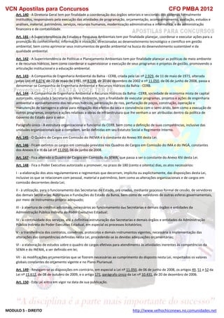 VCN Apostilas para Concursos CFO PMBA 2012
MODULO 5 - DIREITO http://www.velhochiconews.no.comunidades.net
Art. 140 - A Diretoria Geral tem por finalidade a coordenação dos órgãos setoriais e seccionais dos sistemas formalmente
instituídos, responsáveis pela execução das atividades de programação, orçamentação, acompanhamento, avaliação, estudos e
análises, material, patrimônio, serviços, recursos humanos, modernização administrativa e informática, e de administração
financeira e de contabilidade.
Art. 141 - A Superintendência de Estudos e Pesquisas Ambientais tem por finalidade planejar, coordenar e executar ações para a
promoção do conhecimento, informação e inovação, direcionadas ao desenvolvimento tecnológico e científico em gestão
ambiental, bem como aprimorar seus instrumentos de gestão ambiental na busca do desenvolvimento sustentável e da
qualidade ambiental.
Art. 142 - A Superintendência de Políticas e Planejamento Ambientais tem por finalidade planejar as políticas de meio ambiente
e de recursos hídricos, bem como coordenar e supervisionar a execução de seus programas e projetos de gestão, promovendo a
articulação institucional e a educação ambiental.
Art. 143 - A Companhia de Engenharia Ambiental da Bahia - CERB, criada pela Lei nº 2.929, de 11 de maio de 1971, alterada
pelas Leis nº 6.074, de 22 de maio de 1991, nº 8.538, de 20 de dezembro de 2002 e nº 11.050, de 06 de junho de 2008, passa a
denominar-se Companhia de Engenharia Ambiental e Recursos Hídricos da Bahia - CERB.
Art. 144 - A Companhia de Engenharia Ambiental e Recursos Hídricos da Bahia - CERB, sociedade de economia mista de capital
autorizado, vinculada à Secretaria do Meio Ambiente, tem a finalidade de executar programas, projetos e ações de engenharia
ambiental e aproveitamento dos recursos hídricos, perenização de rios, perfuração de poços, construção, operação e
manutenção de barragens e obras para mitigação dos efeitos da seca e convivência com o semi-árido, bem como a execução de
outros programas, projetos e ações relativas a obras de infraestrutura que lhe venham a ser atribuídas dentro da política de
Governo do Estado para o setor.
Parágrafo único - A estrutura organizacional e funcional da CERB, bem como a definição de suas competências, inclusive das
unidades organizacionais que a compõem, serão definidas em seu Estatuto Social e Regimento Interno.
Art. 145 - O Quadro de Cargos em Comissão do INEMA é o constante do Anexo XIII desta Lei.
Art. 146 - Ficam extintos os cargos em comissão previstos nos Quadros de Cargos em Comissão do IMA e do INGÁ, constantes
dos Anexos II e III da Lei nº 11.050, 06 de junho de 2008.
Art. 147 - Fica alterado o Quadro de Cargos em Comissão da SEMA, que passa a ser o constante do Anexo XIV desta Lei.
Art. 148 - Fica o Poder Executivo autorizado a promover, no prazo de 180 (cento e oitenta) dias, os atos necessários:
I - a elaboração dos atos regulamentares e regimentais que decorram, implícita ou explicitamente, das disposições desta Lei,
inclusive os que se relacionam com pessoal, material e patrimônio, bem como as alterações organizacionais e de cargos em
comissão decorrentes desta Lei;
II - à utilização, para o funcionamento das Secretarias de Estado, ora criadas, mediante processo formal de cessão, de servidores
das demais Secretarias, Autarquias e Fundações do Estado da Bahia, bem como de servidores de outras esferas governamentais,
por meio de instrumento próprio adequado;
III - à abertura de créditos adicionais, necessários ao funcionamento das Secretarias e demais órgãos e entidades da
Administração Pública Indireta do Poder Executivo Estadual;
IV - à continuidade dos serviços, até a definitiva estruturação das Secretarias e demais órgãos e entidades da Administração
Pública Indireta do Poder Executivo Estadual, em especial os processos licitatórios;
V - a transferência dos contratos, convênios, protocolos e demais instrumentos vigentes, necessária à implementação das
alterações das competências definidas nesta Lei, procedendo-se às devidas adequações orçamentárias;
VI - a elaboração de estudos sobre o quadro de cargos efetivos para atendimento às atividades inerentes às competências da
SEMA e do INEMA, a ser definido em lei;
VII - às modificações orçamentárias que se fizerem necessárias ao cumprimento do disposto nesta Lei, respeitados os valores
globais constantes do orçamento vigente e no Plano Plurianual.
Art. 149 - Revogam-se as disposições em contrário, em especial a Lei nº 11.050, de 06 de junho de 2008, os artigos 49, 51 e 52 da
Lei nº 11.612, de 08 de outubro de 2009, e o artigo 171, parágrafo único da Lei nº 10.431, de 20 de dezembro de 2006.
Art. 150 - Esta Lei entra em vigor na data de sua publicação.
 