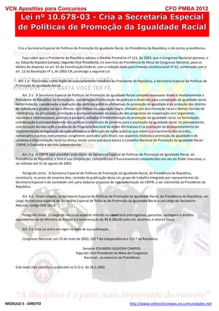 VCN Apostilas para Concursos CFO PMBA 2012
MODULO 5 - DIREITO http://www.velhochiconews.no.comunidades.net
Cria a Secretaria Especial de Políticas de Promoção da Igualdade Racial, da Presidência da República, e dá outras providências.
Faço saber que o Presidente da República adotou a Medida Provisória nº 111, de 2003, que o Congresso Nacional aprovou, e
eu, Eduardo Siqueira Campos, Segundo Vice-Presidente, no exercício da Presidência da Mesa do Congresso Nacional, para os
efeitos do disposto no art. 62 da Constituição Federal, com a redação dada pela Emenda constitucional nº 32, combinado com o
art. 12 da Resolução nº 1, de 2002-CN, promulgo a seguinte Lei:
Art. 1 o Fica criada, como órgão de assessoramento imediato ao Presidente da República, a Secretaria Especial de Políticas de
Promoção da Igualdade Racial.
Art. 2 o À Secretaria Especial de Políticas de Promoção da Igualdade Racial compete assessorar direta e imediatamente o
Presidente da República na formulação, coordenação e articulação de políticas e diretrizes para a promoção da igualdade racial,
na formulação, coordenação e avaliação das políticas públicas afirmativas de promoção da igualdade e da proteção dos direitos
de indivíduos e grupos raciais e étnicos, com ênfase na população negra, afetados por discriminação racial e demais formas de
intolerância, na articulação, promoção e acompanhamento da execução dos programas de cooperação com organismos
nacionais e internacionais, públicos e privados, voltados à implementação da promoção da igualdade racial, na formulação,
coordenação e acompanhamento das políticas transversais de governo para a promoção da igualdade racial, no planejamento,
coordenação da execução e avaliação do Programa Nacional de Ações Afirmativas e na promoção do acompanhamento da
implementação de legislação de ação afirmativa e definição de ações públicas que visem o cumprimento dos acordos,
convenções e outros instrumentos congêneres assinados pelo Brasil, nos aspectos relativos à promoção da igualdade e de
combate à discriminação racial ou étnica, tendo como estrutura básica o Conselho Nacional de Promoção da Igualdade Racial -
CNPIR, o Gabinete e até três Subsecretarias.
Art. 3 o O CNPIR será presidido pelo titular da Secretaria Especial de Políticas de Promoção da Igualdade Racial, da
Presidência da República, e terá a sua composição, competências e funcionamento estabelecidos em ato do Poder Executivo, a
ser editado até 31 de agosto de 2003.
Parágrafo único. A Secretaria Especial de Políticas de Promoção da Igualdade Racial, da Presidência da República,
constituirá, no prazo de noventa dias, contado da publicação desta Lei, grupo de trabalho integrado por representantes da
Secretaria Especial e da sociedade civil, para elaborar proposta de regulamentação do CNPIR, a ser submetida ao Presidente da
República.
Art. 4 o Ficam criados, na Secretaria Especial de Políticas de Promoção da Igualdade Racial, da Presidência da República, um
cargo de natureza especial de Secretário Especial de Políticas de Promoção da Igualdade Racial e um cargo de Secretário-
Adjunto, código DAS 101.6.
Parágrafo único. O cargo de natureza especial referido no caput terá prerrogativas, garantias, vantagens e direitos
equivalentes ao de Ministro de Estado e a remuneração de R$ 8.280,00 (oito mil, duzentos e oitenta reais).
Art. 5 o Esta Lei entra em vigor na data de sua publicação.
Congresso Nacional, em 23 de maio de 2003; 182 º da Independência e 115 º da República.
Senador EDUARDO SIQUEIRA CAMPOS
Segundo Vice-Presidente da Mesa do Congresso
Nacional , no exercício da Presidência
Este texto não substitui o publicado no D.O.U. de 26.5.2003
 