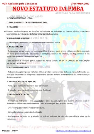 VCN Apostilas para Concursos CFO PMBA 2012
MODULO 5 - DIREITO http://www.velhochiconews.no.comunidades.net
NOVO ESTATUTO DA PMBA
1) FUNDAMENTAÇÃO LEGAL:
. LEI Nº 7.990 DE 27 DE DEZEMBRO DE 2001
2) FINALIDADE
O Estatuto regula o ingresso, as situações institucionais, as obrigações, os deveres, direitos, garantias e
prerrogativas dos integrantes da Polícia Militar do Estado da Bahia.
3) HIERARQUIA E DISCIPLINA
- A hierarquia e a disciplina são a base institucional da Polícia Militar.
4) INGRESSO NA PM
- É assegurado aos aprovados em concurso público de provas ou de provas e títulos, mediante matrícula
em curso profissionalizante, observadas as condições prescritas no estatuto, nos Regulamentos e nos
respectivos editais de concurso que rege a PM.
- São requisitos e condições para o ingresso na Polícia Militar ( art. 5º ) + CARTEIRA DE HABILITAÇÃO
VALIDA NA CATEGORIA B.
5) DO COMPROMISSO LEGAL
- Todo cidadão, após ingressar na Polícia Militar, prestará compromisso de honra, no qual afirmará a sua
aceitação consciente das obrigações e dos deveres policiais militares e manifestará a sua firme disposição
de bem cumpri-los.
6) DA ESCALA HIERÁRQUICA (art. 9º )
- Posto = grau hierárquico conferido pelo Governador.
- Graduação = grau hierárquico conferido pelo Cmt Geral.
7) DA PRECEDÊNCIA ( art. 11 )
- Mesmo Grau Hirárquico = pela antigüidade no posto ou graduação e pelo Quadro, salvo nos casos de
precedência funcional estabelecida em Lei ( data de promoção, data de praça e idade).
- Grau Hierárquico diferente = escala hierárquica.
- Nomeação Coletiva = ordem de classificação.
- Em igualdade de posto ou graduação, os policiais militares da ativa têm precedência sobre os da
inatividade.
 