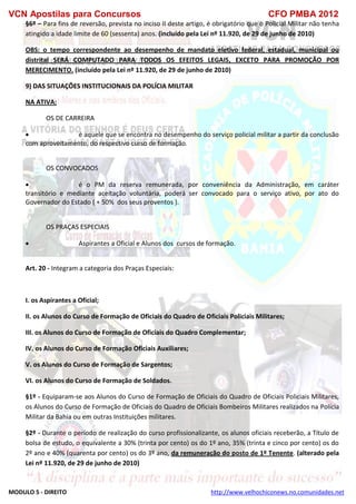 VCN Apostilas para Concursos CFO PMBA 2012
MODULO 5 - DIREITO http://www.velhochiconews.no.comunidades.net
§6º – Para fins de reversão, prevista no inciso II deste artigo, é obrigatório que o Policial Militar não tenha
atingido a idade limite de 60 (sessenta) anos. (incluído pela Lei nº 11.920, de 29 de junho de 2010)
OBS: o tempo correspondente ao desempenho de mandato eletivo federal, estadual, municipal ou
distrital SERÁ COMPUTADO PARA TODOS OS EFEITOS LEGAIS, EXCETO PARA PROMOÇÃO POR
MERECIMENTO. (incluído pela Lei nº 11.920, de 29 de junho de 2010)
9) DAS SITUAÇÕES INSTITUCIONAIS DA POLÍCIA MILITAR
NA ATIVA:
OS DE CARREIRA
 é aquele que se encontra no desempenho do serviço policial militar a partir da conclusão
com aproveitamento, do respectivo curso de formação.
OS CONVOCADOS
 é o PM da reserva remunerada, por conveniência da Administração, em caráter
transitório e mediante aceitação voluntária, poderá ser convocado para o serviço ativo, por ato do
Governador do Estado ( + 50% dos seus proventos ).
OS PRAÇAS ESPECIAIS
 Aspirantes a Oficial e Alunos dos cursos de formação.
Art. 20 - Integram a categoria dos Praças Especiais:
I. os Aspirantes a Oficial;
II. os Alunos do Curso de Formação de Oficiais do Quadro de Oficiais Policiais Militares;
III. os Alunos do Curso de Formação de Oficiais do Quadro Complementar;
IV. os Alunos do Curso de Formação Oficiais Auxiliares;
V. os Alunos do Curso de Formação de Sargentos;
VI. os Alunos do Curso de Formação de Soldados.
§1º - Equiparam-se aos Alunos do Curso de Formação de Oficiais do Quadro de Oficiais Policiais Militares,
os Alunos do Curso de Formação de Oficiais do Quadro de Oficiais Bombeiros Militares realizados na Polícia
Militar da Bahia ou em outras Instituições militares.
§2º - Durante o período de realização do curso profissionalizante, os alunos oficiais receberão, a Título de
bolsa de estudo, o equivalente a 30% (trinta por cento) os do 1º ano, 35% (trinta e cinco por cento) os do
2º ano e 40% (quarenta por cento) os do 3º ano, da remuneração do posto de 1º Tenente. (alterado pela
Lei nº 11.920, de 29 de junho de 2010)
 