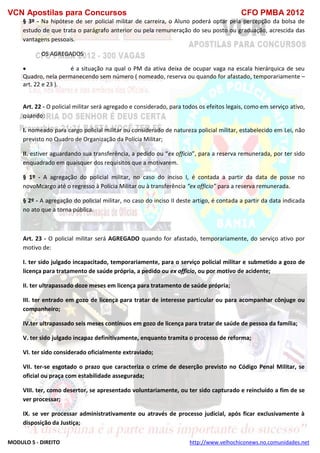 VCN Apostilas para Concursos CFO PMBA 2012
MODULO 5 - DIREITO http://www.velhochiconews.no.comunidades.net
§ 3º - Na hipótese de ser policial militar de carreira, o Aluno poderá optar pela percepção da bolsa de
estudo de que trata o parágrafo anterior ou pela remuneração do seu posto ou graduação, acrescida das
vantagens pessoais.
OS AGREGADOS
 é a situação na qual o PM da ativa deixa de ocupar vaga na escala hierárquica de seu
Quadro, nela permanecendo sem número ( nomeado, reserva ou quando for afastado, temporariamente –
art. 22 e 23 ).
Art. 22 - O policial militar será agregado e considerado, para todos os efeitos legais, como em serviço ativo,
quando:
I. nomeado para cargo policial militar ou considerado de natureza policial militar, estabelecido em Lei, não
previsto no Quadro de Organização da Polícia Militar;
II. estiver aguardando sua transferência, a pedido ou “ex officio”, para a reserva remunerada, por ter sido
enquadrado em quaisquer dos requisitos que a motivarem.
§ 1º - A agregação do policial militar, no caso do inciso I, é contada a partir da data de posse no
novoMcargo até o regresso à Polícia Militar ou à transferência “ex officio” para a reserva remunerada.
§ 2º - A agregação do policial militar, no caso do inciso II deste artigo, é contada a partir da data indicada
no ato que a torna pública.
Art. 23 - O policial militar será AGREGADO quando for afastado, temporariamente, do serviço ativo por
motivo de:
I. ter sido julgado incapacitado, temporariamente, para o serviço policial militar e submetido a gozo de
licença para tratamento de saúde própria, a pedido ou ex officio, ou por motivo de acidente;
II. ter ultrapassado doze meses em licença para tratamento de saúde própria;
III. ter entrado em gozo de licença para tratar de interesse particular ou para acompanhar cônjuge ou
companheiro;
IV.ter ultrapassado seis meses contínuos em gozo de licença para tratar de saúde de pessoa da família;
V. ter sido julgado incapaz definitivamente, enquanto tramita o processo de reforma;
VI. ter sido considerado oficialmente extraviado;
VII. ter-se esgotado o prazo que caracteriza o crime de deserção previsto no Código Penal Militar, se
oficial ou praça com estabilidade assegurada;
VIII. ter, como desertor, se apresentado voluntariamente, ou ter sido capturado e reincluído a fim de se
ver processar;
IX. se ver processar administrativamente ou através de processo judicial, após ficar exclusivamente à
disposição da Justiça;
 