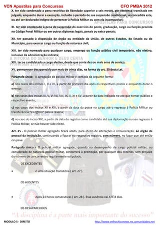 VCN Apostilas para Concursos CFO PMBA 2012
MODULO 5 - DIREITO http://www.velhochiconews.no.comunidades.net
X. ter sido condenado a pena restritiva de liberdade superior a seis meses, por sentença transitada em
julgado, enquanto durar a execução, incluído o período de sua suspensão condicional, se concedida esta,
ou até ser declarado indigno de pertencer à Polícia Militar ou com ela incompatível;
XI. ter sido condenado à pena de suspensão do exercício do posto, graduação, cargo ou função prevista
no Código Penal Militar ou em outros diplomas legais, penais ou extra-penais;
XII. ter passado à disposição de órgão ou entidade da União, de outros Estados, do Estado ou do
Município, para exercer cargo ou função de natureza civil;
XIII. ter sido nomeado para qualquer cargo, emprego ou função público civil temporário, não eletivo,
inclusive da administração indireta;
XIV. ter se candidatado a cargo eletivo, desde que conte dez ou mais anos de serviço;
XV. permanecer desaparecido por mais de trinta dias, na forma do art. 30 desta Lei.
Parágrafo único - A agregação do policial militar é contada da seguinte forma:
a) nos casos dos incisos I, II e IV, a partir do primeiro dia após os respectivos prazos e enquanto durar o
evento;
b) nos casos dos incisos III, V, VI VII, VIII, IX, X, XI e XV, a partir da data indicada no ato que tornar público o
respectivo evento;
c) nos casos dos incisos XII e XIII, a partir da data da posse no cargo até o regresso à Polícia Militar ou
transferência “ex officio” para a reserva;
d) no caso do inciso XIV, a partir da data do registro como candidato até sua diplomação ou seu regresso à
Polícia Militar, se não houver sido eleito.
Art. 25 - O policial militar agregado ficará adido, para efeito de alterações e remuneração, ao órgão de
pessoal da Instituição, continuando a figurar no respectivo registro, sem número, no lugar que até então
ocupava.
Parágrafo único - O policial militar agregado, quando no desempenho de cargo policial militar, ou
considerado de natureza policial militar, concorrerá à promoção, por qualquer dos critérios, sem prejuízo
do número de concorrentes regularmente estipulado.
OS EXCEDENTES
 é uma situação transitória ( art. 27 ).
OS AUSENTES
 Após 24 horas consecutivas ( art. 28 ). Essa ausência vai ATÉ 8 dias.
OS DESAPARECIDOS
 