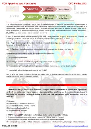 VCN Apostilas para Concursos CFO PMBA 2012
MODULO 5 - DIREITO http://www.velhochiconews.no.comunidades.net
§ 9º Lei complementar estabelecerá outros casos de inelegibilidade e os prazos de sua cessação, a fim de proteger a
probidade administrativa, a moralidade para exercício de mandato considerada vida pregressa do candidato, e a
normalidade e legitimidade das eleições contra a influência do poder econômico ou o abuso do exercício de função,
cargo ou emprego na administração direta ou indireta. (Redação dada pela Emenda Constitucional de Revisão nº 4,
de 1994)
§ 10 - O mandato eletivo poderá ser impugnado ante a Justiça Eleitoral no prazo de quinze dias contados da
diplomação, instruída a ação com provas de abuso do poder econômico, corrupção ou fraude.
§ 11 - A ação de impugnação de mandato tramitará em segredo de justiça, respondendo o autor, na forma da lei, se
temerária ou de manifesta má-fé.
Art. 15. É vedada a cassação de direitos políticos, cuja perda ou suspensão só se dará nos casos de:
I - cancelamento da naturalização por sentença transitada em julgado;
II - incapacidade civil absoluta;
III - condenação criminal transitada em julgado, enquanto durarem seus efeitos;
IV - recusa de cumprir obrigação a todos imposta ou prestação alternativa, nos termos do art. 5º, VIII;
V - improbidade administrativa, nos termos do art. 37, § 4º.
Art. 16. A lei que alterar o processo eleitoral entrará em vigor na data de sua publicação, não se aplicando à eleição
que ocorra até um ano da data de sua vigência.
EXERCICIOS DE FIXAÇÃO DOS PARTIDOS POLITICOS
1 (TRF2 Técnico 2007) 1. Javier nasceu no México e veio para o Brasil quando tinha 15 anos de idade. Após residir
no Brasil por trinta anos, resolve requerer a sua nacionalidade brasileira, que é devidamente reconhecida e
concedida, nos termos da Constituição Federal Brasileira de 1988. Naturalizado, Javier agora poderá exercer o
cargo de
(A) Senador.
(B) Presidente da Câmara dos Deputados.
(C) Ministro do Supremo Tribunal Federal.
(D) Ministro de Estado da Defesa.
(E) Oficial das forças armadas.
3 (TRE/SE Técnico 2007) 2. Considere as afirmativas abaixo acerca dos partidos políticos.
I. Os partidos políticos devem registrar seus estatutos no Tribunal Superior Eleitoral.
II. Os partidos políticos podem receber recursos financeiros de entidade estrangeira.
III. É assegurada aos partidos políticos autonomia para definir sua estrutura interna, organização e funcionamento.
 