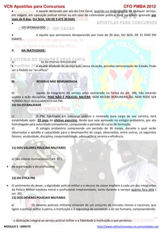 VCN Apostilas para Concursos CFO PMBA 2012
MODULO 5 - DIREITO http://www.velhochiconews.no.comunidades.net
 é aquele declarado por ato do Cmt Geral, quando no desempenho de qualquer serviço,
em viagem, em operação policial militar ou em caso de calamidade pública, tiver paradeiro ignorado por
mais de 8 dias, OU SEJA, VAI DE 9 ATÉ 30 DIAS.

OS EXTRAVIADOS
 é aquele que permanece desaparecido por mais de 30 dias, OU SEJA, DE 31 DIAS EM
DIANTE.
II. NA INATIVIDADE:
a) os da reserva remunerada
 é aquele afastado do serviço que, nessa situação, perceba remuneração do Estado. Pode
ser a Pedido ou “ex-officio”
III. RESERVA NÃO REMUNERADA
b) aquele ex-integrante do serviço ativo exonerado na forma do art. 186, não estando
sujeito a ação disciplinar, POIS NÃO É POLICIAL MILITAR, NEM RECEBE REMUNERAÇÃO, NEM PODE SER
PUNIDO PELO REGULAMENTO DA PM.
10) DA ESTABILIDADE
c) O PM, habilitado em concurso público e nomeado para cargo de sua carreira, terá
estabilidade após 03 anos de efetivo exercício, desde que seja aprovado no estágio probatório, por ato
homologado pela autoridade competente, computando o período do curso de formação.
d) O estágio probatório compreende um período de 36 meses, durante o qual serão
observadas a aptidão e capacidade para o desempenho do cargo, observados, entre outros, os seguintes
fatores: assiduidade, disciplina, responsabilidade, adequação a carreira e eficiência.
11) DOS VALORES POLICIAIS MILITARES
a) São valores institucionais ( art. 37 )
 da organização e do profissional
12) DA ETICA PM
 O sentimento do dever, a dignidade policial militar e o decoro da classe impõem a cada um dos integrantes
da Polícia Militar conduta moral e profissional irrepreensíveis, tanto durante o serviço quanto fora dele (
art. 39).
13) DOS DEVERES POLICIAIS MILITARES
a) Os deveres policiais militares emanam de um conjunto de vínculos morais e racionais, que
ligam o policial militar à pátria, à Instituição e à segurança da sociedade e do ser humano, compreendendo:
- a dedicação integral ao serviço policial militar e a fidelidade à Instituição a que pertence;
 