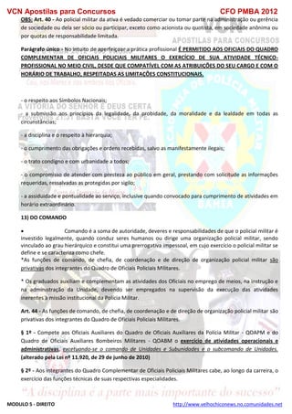 VCN Apostilas para Concursos CFO PMBA 2012
MODULO 5 - DIREITO http://www.velhochiconews.no.comunidades.net
OBS: Art. 40 - Ao policial militar da ativa é vedado comerciar ou tomar parte na administração ou gerência
de sociedade ou dela ser sócio ou participar, exceto como acionista ou quotista, em sociedade anônima ou
por quotas de responsabilidade limitada.
Parágrafo único - No intuito de aperfeiçoar a prática profissional É PERMITIDO AOS OFICIAIS DO QUADRO
COMPLEMENTAR DE OFICIAIS POLICIAIS MILITARES O EXERCÍCIO DE SUA ATIVIDADE TÉCNICO-
PROFISSIONAL NO MEIO CIVIL, DESDE QUE COMPATÍVEL COM AS ATRIBUIÇÕES DO SEU CARGO E COM O
HORÁRIO DE TRABALHO, RESPEITADAS AS LIMITAÇÕES CONSTITUCIONAIS.
- o respeito aos Símbolos Nacionais;
- a submissão aos princípios da legalidade, da probidade, da moralidade e da lealdade em todas as
circunstâncias;
- a disciplina e o respeito à hierarquia;
- o cumprimento das obrigações e ordens recebidas, salvo as manifestamente ilegais;
- o trato condigno e com urbanidade a todos;
- o compromisso de atender com presteza ao público em geral, prestando com solicitude as informações
requeridas, ressalvadas as protegidas por sigilo;
- a assiduidade e pontualidade ao serviço, inclusive quando convocado para cumprimento de atividades em
horário extraordinário.
13) DO COMANDO
 Comando é a soma de autoridade, deveres e responsabilidades de que o policial militar é
investido legalmente, quando conduz seres humanos ou dirige uma organização policial militar, sendo
vinculado ao grau hierárquico e constitui uma prerrogativa impessoal, em cujo exercício o policial militar se
define e se caracteriza como chefe.
*As funções de comando, de chefia, de coordenação e de direção de organização policial militar são
privativas dos integrantes do Quadro de Oficiais Policiais Militares.
* Os graduados auxiliam e complementam as atividades dos Oficiais no emprego de meios, na instrução e
na administração da Unidade, devendo ser empregados na supervisão da execução das atividades
inerentes à missão institucional da Polícia Militar.
Art. 44 - As funções de comando, de chefia, de coordenação e de direção de organização policial militar são
privativas dos integrantes do Quadro de Oficiais Policiais Militares.
§ 1º - Compete aos Oficiais Auxiliares do Quadro de Oficiais Auxiliares da Polícia Militar - QOAPM e do
Quadro de Oficiais Auxiliares Bombeiros Militares - QOABM o exercício de atividades operacionais e
administrativas, excetuando-se o comando de Unidades e Subunidades e o subcomando de Unidades.
(alterado pela Lei nº 11.920, de 29 de junho de 2010)
§ 2º - Aos integrantes do Quadro Complementar de Oficiais Policiais Militares cabe, ao longo da carreira, o
exercício das funções técnicas de suas respectivas especialidades.
 