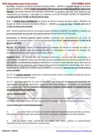 VCN Apostilas para Concursos CFO PMBA 2012
MODULO 5 - DIREITO http://www.velhochiconews.no.comunidades.net
Art. 44-A - O Quadro de Oficiais Auxiliares da Polícia Militar - QOAPM e o Quadro de Oficiais Auxiliares
Bombeiros Militares - QOABM SERÃO INTEGRADOS POR POLICIAIS MILITARES ORIUNDOS DO CÍRCULO DE
PRAÇAS, cujo acesso ocorrerá por promoção, preenchidos os requisitos previstos neste Estatuto e em
regulamento de conclusão e aprovação no respectivo Curso de Formação previsto em regulamento.
(incluído pela Lei nº 11.920, de 29 de junho de 2010)
§ 1º - O MAIOR GRAU HIERÁRQUICO do Quadro de Oficiais Auxiliares da Polícia Militar- QOAPM e do
Quadro de Oficiais Auxiliares Bombeiros Militares - QOABM é o Posto de Major. (incluído pela Lei nº
11.920, de 29 de junho de 2010)
§ 2º - Somente poderão concorrer à promoção ao posto de Major do QOAPM e do QOABM os Capitães que
possuam graduação em curso de nível superior reconhecido pelo Ministério da Educação,
preenchidos os demais requisitos legais, inclusive conclusão com aproveitamento do Curso de
Especialização no Serviço Público – CESP promovido pela Polícia Militar. (incluído pela Lei nº 11.920, de 29
de junho de 2010)
Art. 45 - Os graduados auxiliam e complementam as atividades dos Oficiais no emprego de meios, na
instrução e na administração da Unidade, devendo ser empregados na supervisão da execução das
atividades inerentes à missão institucional da Polícia Militar.
Parágrafo único - No exercício das suas atividades profissionais e no comando de subordinados, os
Subtenentes, 1º Sargentos e Cabos deverão impor-se pela capacidade técnico-profissional, pelo exemplo e
pela lealdade, incumbindo-lhes assegurar a observância minuciosa e ininterrupta das ordens, das regras de
serviço e das normas operativas, pelos Praças que lhes estiverem diretamente subordinados, bem como a
manutenção da coesão e do moral da tropa, em todas as circunstâncias. (alterado pela Lei 11.356 de 06 de
janeiro de 2009)
Art. 46 - Os soldados poderão, excepcional e temporariamente, exercer o comando de fração de tropa em
locais e situações que assim o exijam.
Art. 47 - Aos praças especiais, em curso de formação, cabe a rigorosa observância das prescrições dos
regulamentos que lhes são pertinentes, exigindo-se-lhes inteira dedicação ao estudo e ao aprendizado
técnico-profissional, FICANDO VEDADO O EMPREGO EM ATIVIDADE OPERACIONAL OU ADMINISTRATIVA,
SALVO EM CARÁTER DE INSTRUÇÃO.
14) DA SUBORDINAÇÃO
* A subordinação é o respeito ao princípio da hierarquia, em face do qual as ordens dos superiores, salvo as
manifestamente ilegais, devem ser plena e prontamente acatadas, decorrente da escala hierárquica.
15) DA ATRIBUIÇÃO DE RESPONSABILIDADES.
 O policial militar em função de comando responde integralmente pelas decisões que tomar,
pelas ordens que emitir, pelos atos que praticar, bem como pelas conseqüências que deles advierem.
 Cabe ao policial militar subordinado, ao receber uma ordem, solicitar os esclarecimentos
necessários ao seu total entendimento e compreensão.
 