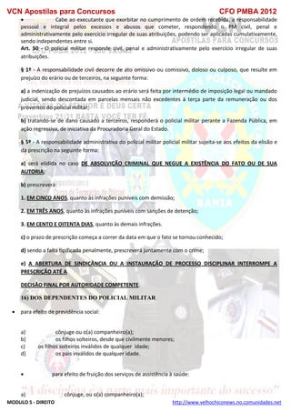 VCN Apostilas para Concursos CFO PMBA 2012
MODULO 5 - DIREITO http://www.velhochiconews.no.comunidades.net
 Cabe ao executante que exorbitar no cumprimento de ordem recebida, a responsabilidade
pessoal e integral pelos excessos e abusos que cometer, respondendo o PM civil, penal e
administrativamente pelo exercício irregular de suas atribuições, podendo ser aplicadas cumulativamente,
sendo independentes entre si.
Art. 50 - O policial militar responde civil, penal e administrativamente pelo exercício irregular de suas
atribuições.
§ 1º - A responsabilidade civil decorre de ato omissivo ou comissivo, doloso ou culposo, que resulte em
prejuízo do erário ou de terceiros, na seguinte forma:
a) a indenização de prejuízos causados ao erário será feita por intermédio de imposição legal ou mandado
judicial, sendo descontada em parcelas mensais não excedentes à terça parte da remuneração ou dos
proventos do policial militar;
b) tratando-se de dano causado a terceiros, responderá o policial militar perante a Fazenda Pública, em
ação regressiva, de iniciativa da Procuradoria Geral do Estado.
§ 5º - A responsabilidade administrativa do policial militar policial militar sujeita-se aos efeitos da elisão e
da prescrição na seguinte forma:
a) será elidida no caso DE ABSOLVIÇÃO CRIMINAL QUE NEGUE A EXISTÊNCIA DO FATO OU DE SUA
AUTORIA;
b) prescreverá:
1. EM CINCO ANOS, quanto às infrações puníveis com demissão;
2. EM TRÊS ANOS, quanto às infrações puníveis com sanções de detenção;
3. EM CENTO E OITENTA DIAS, quanto às demais infrações.
c) o prazo de prescrição começa a correr da data em que o fato se tornou conhecido;
d) sendo a falta tipificada penalmente, prescreverá juntamente com o crime;
e) A ABERTURA DE SINDICÂNCIA OU A INSTAURAÇÃO DE PROCESSO DISCIPLINAR INTERROMPE A
PRESCRIÇÃO ATÉ A
DECISÃO FINAL POR AUTORIDADE COMPETENTE.
16) DOS DEPENDENTES DO POLICIAL MILITAR
 para efeito de previdência social:
a) cônjuge ou o(a) companheiro(a);
b) os filhos solteiros, desde que civilmente menores;
c) os filhos solteiros inválidos de qualquer idade;
d) os pais inválidos de qualquer idade.
 para efeito de fruição dos serviços de assistência à saúde:
a) cônjuge, ou o(a) companheiro(a);
 