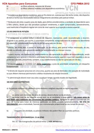 VCN Apostilas para Concursos CFO PMBA 2012
MODULO 5 - DIREITO http://www.velhochiconews.no.comunidades.net
b) os filhos solteiros, menores de 18 anos;
c) os filhos solteiros inválidos com dependência econômica.
* Considera-se dependente econômico, para os fins desta Lei, a pessoa que não tenha renda, não disponha
de bens e tenha suas necessidades básicas integralmente atendidas pelo policial militar.
* Perdurará até vinte e quatro anos de idade, para efeitos previdenciários a condição de dependente para
o filho solteiro, desde que não percebam qualquer rendimento, e sejam comprovadas, semestralmente,
suas matrículas e freqüência regular em curso de nível superior ou a sujeição a ensino especial.
17) DO DIREITO DE PETIÇÃO
* É assegurado ao policial militar o direito de requerer, representar, pedir reconsideração e recorrer,
dirigindo o seu pedido, por escrito, à autoridade competente, assegurado vista do processo ou documento
na repartição, considerando indeferido se não for apreciado em 30 dias.
* Preclui, em trinta dias, a contar da publicação, ou da ciência, pelo policial militar interessado, do ato,
decisão ou omissão, para apresentar pedido de reconsideração ou interpor recurso.
* Caberá recurso, nas hipóteses de indeferimento ou não apreciação do pedido de reconsideração, sendo
competente para apreciar o recurso a autoridade hierarquicamente superior à que tiver expedido o ato ou
proferido a decisão, presumindo, também, o seu indeferimento se não for apreciado em 30 dias .
* O recurso poderá ser recebido com efeito suspensivo, a juízo da autoridade competente, em despacho
fundamentado.
* O direito de requerer prescreve em cinco anos, quanto aos atos de demissão e de cassação de inatividade
ou que afetem interesse patrimonial e créditos resultantes da relação funcional.
* A administração deverá rever seus atos a qualquer tempo, quando eivados de ilegalidade.
18) DOS DIREITOS POLÍTICOS
a) Os policiais militares são alistáveis como eleitores e elegíveis segundo as regras seguintes:
I. se contar com menos de dez anos de serviço, deverá afastar-se da atividade;
II. se contar mais de dez anos de serviço será, ao se candidatar a cargo eletivo, três meses antes da
data limite para realização das convenções dos partidos políticos, agregado ex officio e considerado em
gozo de licença para tratar de interesse particular; se eleito, passará, automaticamente, NO ATO DA
DIPLOMAÇÃO, para a inatividade, fazendo jus a remuneração proporcional ao seu tempo de serviço.
b) Enquanto em atividade, os policiais militares não podem filiar-se a partidos políticos.
TRANSGRESSÕES ISCIPLINARES(Art. 51 do EPM)
Art. 51 - São transgressões do policial militar: ( VIDE ARTIGO 51 )
 