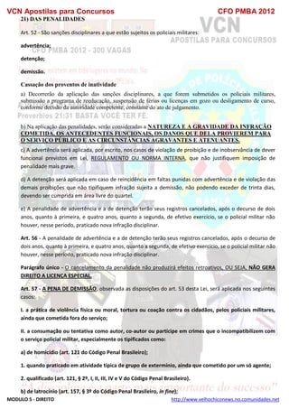 VCN Apostilas para Concursos CFO PMBA 2012
MODULO 5 - DIREITO http://www.velhochiconews.no.comunidades.net
21) DAS PENALIDADES
Art. 52 - São sanções disciplinares a que estão sujeitos os policiais militares:
advertência;
detenção;
demissão.
Cassação dos proventos de inatividade
a) Decorrerão da aplicação das sanções disciplinares, a que forem submetidos os policiais militares,
submissão a programa de reeducação, suspensão de férias ou licenças em gozo ou desligamento de curso,
conforme decisão da autoridade competente, constante do ato de julgamento.
b) Na aplicação das penalidades, serão consideradas a NATUREZA E A GRAVIDADE DA INFRAÇÃO
COMETIDA, OS ANTECEDENTES FUNCIONAIS, OS DANOS QUE DELA PROVIEREM PARA
O SERVIÇO PÚBLICO E AS CIRCUNSTÂNCIAS AGRAVANTES E ATENUANTES.
c) A advertência será aplicada, por escrito, nos casos de violação de proibição e de inobservância de dever
funcional previstos em Lei, REGULAMENTO OU NORMA INTERNA, que não justifiquem imposição de
penalidade mais grave.
d) A detenção será aplicada em caso de reincidência em faltas punidas com advertência e de violação das
demais proibições que não tipifiquem infração sujeita a demissão, não podendo exceder de trinta dias,
devendo ser cumprida em área livre do quartel.
e) A penalidade de advertência e a de detenção terão seus registros cancelados, após o decurso de dois
anos, quanto à primeira, e quatro anos, quanto a segunda, de efetivo exercício, se o policial militar não
houver, nesse período, praticado nova infração disciplinar.
Art. 56 - A penalidade de advertência e a de detenção terão seus registros cancelados, após o decurso de
dois anos, quanto à primeira, e quatro anos, quanto a segunda, de efetivo exercício, se o policial militar não
houver, nesse período, praticado nova infração disciplinar.
Parágrafo único - O cancelamento da penalidade não produzirá efeitos retroativos, OU SEJA, NÃO GERA
DIREITO A LICENÇA ESPECIAL.
Art. 57 - A PENA DE DEMISSÃO, observada as disposições do art. 53 desta Lei, será aplicada nos seguintes
casos:
I. a prática de violência física ou moral, tortura ou coação contra os cidadãos, pelos policiais militares,
ainda que cometida fora do serviço;
II. a consumação ou tentativa como autor, co-autor ou partícipe em crimes que o incompatibilizem com
o serviço policial militar, especialmente os tipificados como:
a) de homicídio (art. 121 do Código Penal Brasileiro);
1. quando praticado em atividade típica de grupo de extermínio, ainda que cometido por um só agente;
2. qualificado (art. 121, § 2º, I, II, III, IV e V do Código Penal Brasileiro).
b) de latrocínio (art. 157, § 3º do Código Penal Brasileiro, in fine);
 