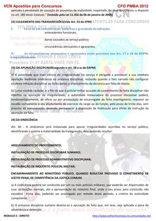 VCN Apostilas para Concursos CFO PMBA 2012
MODULO 5 - DIREITO http://www.velhochiconews.no.comunidades.net
aplicada a penalidade de cassação de proventos de inatividade, respeitado, no caso dos Oficiais, o disposto
no art. 189 deste Estatuto.” (incluído pela Lei 11.356 de 06 de janeiro de 2009)
22) JULGAMENTO DAS TRANSGRESSÕES(Vide Art. 53 do EPM)
I- Leva-se em consideração: natureza e gravidade da infração;
antecedentes funcionais;
danos causados ao serviço público;
circunstâncias atenuantes e agravantes.
II- As circunstâncias atenuantes e agravantes estão previstas nos Art. 17 e 18 do RDPM,
respectivamente.
23) DA APURAÇÃO DISCIPLINAR(segundo o art. 58 e ss do EAPM)
a) A autoridade que tiver ciência de irregularidade no serviço é obrigada a promover a sua imediata
apuração mediante sindicância ou processo disciplinar, restando quando o fato narrado não configurar
evidente infração disciplinar ou ilícito penal, o arquivamento da denúncia por falta de objeto.
b) Como medida cautelar, e a fim de que o policial militar acusado do cometimento de falta disciplinar não
interfira na apuração da irregularidade, a autoridade instauradora do processo disciplinar poderá,
fundamentadamente, de ofício ou por provocação de encarregado de feito investigatório, requerer ao
escalão competente o seu afastamento do exercício do cargo ou da função, pelo prazo de trinta dias, sem
prejuízo da remuneração, devendo permanecer à disposição da Instituição para efeito da instrução da
apuração da falta.
24) DA SINDICÂNCIA
Art. 60 - A sindicância será instaurada para apurar irregularidades ocorridas no serviço público,
identificando a autoria e materialidade da transgressão, dela podendo resultar:
ARQUIVAMENTO DO PROCEDIMENTO;
INSTAURAÇÃO DE PROCESSO DISCIPLINAR SUMARIO;
INSTAURAÇÃO DE PROCESSO ADMINISTRATIVO DISCIPLINAR;
INSTAURAÇÃO DE INQUÉRITO POLICIAL MILITAR;
ENCAMINHAMENTO AO MINISTÉRIO PÚBLICO, QUANDO RESULTAR PROVADO O COMETIMENTO DE
ILÍCITO PENAL DE COMPETÊNCIA DA JUSTIÇA COMUM.
a) A sindicância poderá ser conduzida por um ou mais policiais militares, que poderão ser dispensados de
suas atribuições normais, até a apresentação do relatório final, onde o seu prazo para conclusão não
excederá trinta dias, podendo ser prorrogado por metade deste período, a critério da autoridade
competente.
b) O processo disciplinar sumario destina-se a apuração de falta que, em tese, seja aplicada a pena de
advertência e detenção.
 